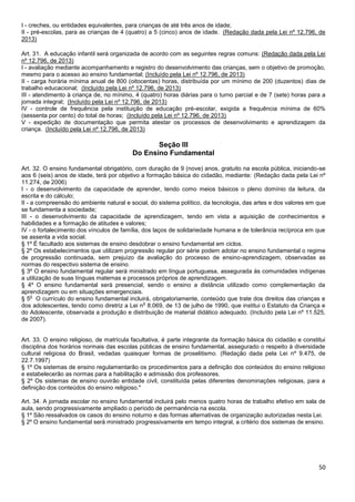 50
I - creches, ou entidades equivalentes, para crianças de até três anos de idade;
II - pré-escolas, para as crianças de 4 (quatro) a 5 (cinco) anos de idade. (Redação dada pela Lei nº 12.796, de
2013)
Art. 31. A educação infantil será organizada de acordo com as seguintes regras comuns: (Redação dada pela Lei
nº 12.796, de 2013)
I - avaliação mediante acompanhamento e registro do desenvolvimento das crianças, sem o objetivo de promoção,
mesmo para o acesso ao ensino fundamental; (Incluído pela Lei nº 12.796, de 2013)
II - carga horária mínima anual de 800 (oitocentas) horas, distribuída por um mínimo de 200 (duzentos) dias de
trabalho educacional; (Incluído pela Lei nº 12.796, de 2013)
III - atendimento à criança de, no mínimo, 4 (quatro) horas diárias para o turno parcial e de 7 (sete) horas para a
jornada integral; (Incluído pela Lei nº 12.796, de 2013)
IV - controle de frequência pela instituição de educação pré-escolar, exigida a frequência mínima de 60%
(sessenta por cento) do total de horas; (Incluído pela Lei nº 12.796, de 2013)
V - expedição de documentação que permita atestar os processos de desenvolvimento e aprendizagem da
criança. (Incluído pela Lei nº 12.796, de 2013)
Seção III
Do Ensino Fundamental
Art. 32. O ensino fundamental obrigatório, com duração de 9 (nove) anos, gratuito na escola pública, iniciando-se
aos 6 (seis) anos de idade, terá por objetivo a formação básica do cidadão, mediante: (Redação dada pela Lei nº
11.274, de 2006)
I - o desenvolvimento da capacidade de aprender, tendo como meios básicos o pleno domínio da leitura, da
escrita e do cálculo;
II - a compreensão do ambiente natural e social, do sistema político, da tecnologia, das artes e dos valores em que
se fundamenta a sociedade;
III - o desenvolvimento da capacidade de aprendizagem, tendo em vista a aquisição de conhecimentos e
habilidades e a formação de atitudes e valores;
IV - o fortalecimento dos vínculos de família, dos laços de solidariedade humana e de tolerância recíproca em que
se assenta a vida social.
§ 1º É facultado aos sistemas de ensino desdobrar o ensino fundamental em ciclos.
§ 2º Os estabelecimentos que utilizam progressão regular por série podem adotar no ensino fundamental o regime
de progressão continuada, sem prejuízo da avaliação do processo de ensino-aprendizagem, observadas as
normas do respectivo sistema de ensino.
§ 3º O ensino fundamental regular será ministrado em língua portuguesa, assegurada às comunidades indígenas
a utilização de suas línguas maternas e processos próprios de aprendizagem.
§ 4º O ensino fundamental será presencial, sendo o ensino a distância utilizado como complementação da
aprendizagem ou em situações emergenciais.
§ 5
o
O currículo do ensino fundamental incluirá, obrigatoriamente, conteúdo que trate dos direitos das crianças e
dos adolescentes, tendo como diretriz a Lei n
o
8.069, de 13 de julho de 1990, que institui o Estatuto da Criança e
do Adolescente, observada a produção e distribuição de material didático adequado. (Incluído pela Lei nº 11.525,
de 2007).
Art. 33. O ensino religioso, de matrícula facultativa, é parte integrante da formação básica do cidadão e constitui
disciplina dos horários normais das escolas públicas de ensino fundamental, assegurado o respeito à diversidade
cultural religiosa do Brasil, vedadas quaisquer formas de proselitismo. (Redação dada pela Lei nº 9.475, de
22.7.1997)
§ 1º Os sistemas de ensino regulamentarão os procedimentos para a definição dos conteúdos do ensino religioso
e estabelecerão as normas para a habilitação e admissão dos professores.
§ 2º Os sistemas de ensino ouvirão entidade civil, constituída pelas diferentes denominações religiosas, para a
definição dos conteúdos do ensino religioso."
Art. 34. A jornada escolar no ensino fundamental incluirá pelo menos quatro horas de trabalho efetivo em sala de
aula, sendo progressivamente ampliado o período de permanência na escola.
§ 1º São ressalvados os casos do ensino noturno e das formas alternativas de organização autorizadas nesta Lei.
§ 2º O ensino fundamental será ministrado progressivamente em tempo integral, a critério dos sistemas de ensino.
 
