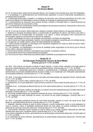 51
Seção IV
Do Ensino Médio
Art. 35. O ensino médio, etapa final da educação básica, com duração mínima de três anos, terá como finalidades:
I - a consolidação e o aprofundamento dos conhecimentos adquiridos no ensino fundamental, possibilitando o
prosseguimento de estudos;
II - a preparação básica para o trabalho e a cidadania do educando, para continuar aprendendo, de modo a ser
capaz de se adaptar com flexibilidade a novas condições de ocupação ou aperfeiçoamento posteriores;
III - o aprimoramento do educando como pessoa humana, incluindo a formação ética e o desenvolvimento da
autonomia intelectual e do pensamento crítico;
IV - a compreensão dos fundamentos científico-tecnológicos dos processos produtivos, relacionando a teoria com
a prática, no ensino de cada disciplina.
Art. 36. O currículo do ensino médio observará o disposto na Seção I deste Capítulo e as seguintes diretrizes:
I - destacará a educação tecnológica básica, a compreensão do significado da ciência, das letras e das artes; o
processo histórico de transformação da sociedade e da cultura; a língua portuguesa como instrumento de
comunicação, acesso ao conhecimento e exercício da cidadania;
II - adotará metodologias de ensino e de avaliação que estimulem a iniciativa dos estudantes;
III - será incluída uma língua estrangeira moderna, como disciplina obrigatória, escolhida pela comunidade escolar,
e uma segunda, em caráter optativo, dentro das disponibilidades da instituição.
IV – serão incluídas a Filosofia e a Sociologia como disciplinas obrigatórias em todas as séries do ensino médio.
(Incluído pela Lei nº 11.684, de 2008)
§ 1º Os conteúdos, as metodologias e as formas de avaliação serão organizados de tal forma que ao final do
ensino médio o educando demonstre:
I - domínio dos princípios científicos e tecnológicos que presidem a produção moderna;
II - conhecimento das formas contemporâneas de linguagem;
§ 2º Os cursos do ensino médio terão equivalência legal e habilitarão ao prosseguimento de estudos.
Seção IV- A
Da Educação Profissional Técnica de Nível Médio
(Incluído pela Lei nº 11.741, de 2008)
Art. 36-A. Sem prejuízo do disposto na Seção IV deste Capítulo, o ensino médio, atendida a formação geral do
educando, poderá prepará-lo para o exercício de profissões técnicas. (Incluído pela Lei nº 11.741, de 2008)
Parágrafo único. A preparação geral para o trabalho e, facultativamente, a habilitação profissional poderão ser
desenvolvidas nos próprios estabelecimentos de ensino médio ou em cooperação com instituições especializadas
em educação profissional. (Incluído pela Lei nº 11.741, de 2008)
Art. 36-B. A educação profissional técnica de nível médio será desenvolvida nas seguintes formas: (Incluído pela
Lei nº 11.741, de 2008)
I - articulada com o ensino médio; (Incluído pela Lei nº 11.741, de 2008)
II - subsequente, em cursos destinados a quem já tenha concluído o ensino médio.(Incluído pela Lei nº 11.741, de
2008)
Parágrafo único. A educação profissional técnica de nível médio deverá observar: (Incluído pela Lei nº 11.741, de
2008)
I - os objetivos e definições contidos nas diretrizes curriculares nacionais estabelecidas pelo Conselho Nacional de
Educação; (Incluído pela Lei nº 11.741, de 2008)
II - as normas complementares dos respectivos sistemas de ensino; (Incluído pela Lei nº 11.741, de 2008)
III - as exigências de cada instituição de ensino, nos termos de seu projeto pedagógico. (Incluído pela Lei nº
11.741, de 2008)
Art. 36-C. A educação profissional técnica de nível médio articulada, prevista no inciso I do caput do art. 36-B
desta Lei, será desenvolvida de forma: (Incluído pela Lei nº 11.741, de 2008)
I - integrada, oferecida somente a quem já tenha concluído o ensino fundamental, sendo o curso planejado de
modo a conduzir o aluno à habilitação profissional técnica de nível médio, na mesma instituição de ensino,
efetuando-se matrícula única para cada aluno; (Incluído pela Lei nº 11.741, de 2008)
II - concomitante, oferecida a quem ingresse no ensino médio ou já o esteja cursando, efetuando-se matrículas
distintas para cada curso, e podendo ocorrer: (Incluído pela Lei nº 11.741, de 2008)
a) na mesma instituição de ensino, aproveitando-se as oportunidades educacionais disponíveis; (Incluído pela Lei
nº 11.741, de 2008)
b) em instituições de ensino distintas, aproveitando-se as oportunidades educacionais disponíveis; (Incluído pela
Lei nº 11.741, de 2008)
 