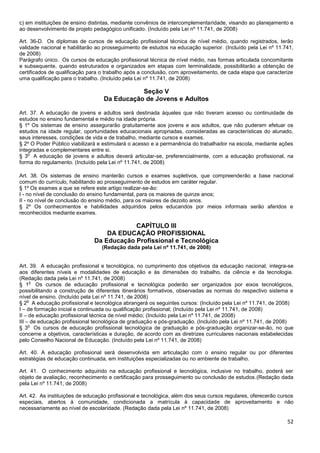 52
c) em instituições de ensino distintas, mediante convênios de intercomplementaridade, visando ao planejamento e
ao desenvolvimento de projeto pedagógico unificado. (Incluído pela Lei nº 11.741, de 2008)
Art. 36-D. Os diplomas de cursos de educação profissional técnica de nível médio, quando registrados, terão
validade nacional e habilitarão ao prosseguimento de estudos na educação superior. (Incluído pela Lei nº 11.741,
de 2008)
Parágrafo único. Os cursos de educação profissional técnica de nível médio, nas formas articulada concomitante
e subsequente, quando estruturados e organizados em etapas com terminalidade, possibilitarão a obtenção de
certificados de qualificação para o trabalho após a conclusão, com aproveitamento, de cada etapa que caracterize
uma qualificação para o trabalho. (Incluído pela Lei nº 11.741, de 2008)
Seção V
Da Educação de Jovens e Adultos
Art. 37. A educação de jovens e adultos será destinada àqueles que não tiveram acesso ou continuidade de
estudos no ensino fundamental e médio na idade própria.
§ 1º Os sistemas de ensino assegurarão gratuitamente aos jovens e aos adultos, que não puderam efetuar os
estudos na idade regular, oportunidades educacionais apropriadas, consideradas as características do alunado,
seus interesses, condições de vida e de trabalho, mediante cursos e exames.
§ 2º O Poder Público viabilizará e estimulará o acesso e a permanência do trabalhador na escola, mediante ações
integradas e complementares entre si.
§ 3
o
A educação de jovens e adultos deverá articular-se, preferencialmente, com a educação profissional, na
forma do regulamento. (Incluído pela Lei nº 11.741, de 2008)
Art. 38. Os sistemas de ensino manterão cursos e exames supletivos, que compreenderão a base nacional
comum do currículo, habilitando ao prosseguimento de estudos em caráter regular.
§ 1º Os exames a que se refere este artigo realizar-se-ão:
I - no nível de conclusão do ensino fundamental, para os maiores de quinze anos;
II - no nível de conclusão do ensino médio, para os maiores de dezoito anos.
§ 2º Os conhecimentos e habilidades adquiridos pelos educandos por meios informais serão aferidos e
reconhecidos mediante exames.
CAPÍTULO III
DA EDUCAÇÃO PROFISSIONAL
Da Educação Profissional e Tecnológica
(Redação dada pela Lei nº 11.741, de 2008)
Art. 39. A educação profissional e tecnológica, no cumprimento dos objetivos da educação nacional, integra-se
aos diferentes níveis e modalidades de educação e às dimensões do trabalho, da ciência e da tecnologia.
(Redação dada pela Lei nº 11.741, de 2008)
§ 1
o
Os cursos de educação profissional e tecnológica poderão ser organizados por eixos tecnológicos,
possibilitando a construção de diferentes itinerários formativos, observadas as normas do respectivo sistema e
nível de ensino. (Incluído pela Lei nº 11.741, de 2008)
§ 2
o
A educação profissional e tecnológica abrangerá os seguintes cursos: (Incluído pela Lei nº 11.741, de 2008)
I – de formação inicial e continuada ou qualificação profissional; (Incluído pela Lei nº 11.741, de 2008)
II – de educação profissional técnica de nível médio; (Incluído pela Lei nº 11.741, de 2008)
III – de educação profissional tecnológica de graduação e pós-graduação. (Incluído pela Lei nº 11.741, de 2008)
§ 3
o
Os cursos de educação profissional tecnológica de graduação e pós-graduação organizar-se-ão, no que
concerne a objetivos, características e duração, de acordo com as diretrizes curriculares nacionais estabelecidas
pelo Conselho Nacional de Educação. (Incluído pela Lei nº 11.741, de 2008)
Art. 40. A educação profissional será desenvolvida em articulação com o ensino regular ou por diferentes
estratégias de educação continuada, em instituições especializadas ou no ambiente de trabalho.
Art. 41. O conhecimento adquirido na educação profissional e tecnológica, inclusive no trabalho, poderá ser
objeto de avaliação, reconhecimento e certificação para prosseguimento ou conclusão de estudos.(Redação dada
pela Lei nº 11.741, de 2008)
Art. 42. As instituições de educação profissional e tecnológica, além dos seus cursos regulares, oferecerão cursos
especiais, abertos à comunidade, condicionada a matrícula à capacidade de aproveitamento e não
necessariamente ao nível de escolaridade. (Redação dada pela Lei nº 11.741, de 2008)
 