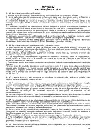 53
CAPÍTULO IV
DA EDUCAÇÃO SUPERIOR
Art. 43. A educação superior tem por finalidade:
I - estimular a criação cultural e o desenvolvimento do espírito científico e do pensamento reflexivo;
II - formar diplomados nas diferentes áreas de conhecimento, aptos para a inserção em setores profissionais e
para a participação no desenvolvimento da sociedade brasileira, e colaborar na sua formação contínua;
III - incentivar o trabalho de pesquisa e investigação científica, visando o desenvolvimento da ciência e da
tecnologia e da criação e difusão da cultura, e, desse modo, desenvolver o entendimento do homem e do meio em
que vive;
IV - promover a divulgação de conhecimentos culturais, científicos e técnicos que constituem patrimônio da
humanidade e comunicar o saber através do ensino, de publicações ou de outras formas de comunicação;
V - suscitar o desejo permanente de aperfeiçoamento cultural e profissional e possibilitar a correspondente
concretização, integrando os conhecimentos que vão sendo adquiridos numa estrutura intelectual sistematizadora
do conhecimento de cada geração;
VI - estimular o conhecimento dos problemas do mundo presente, em particular os nacionais e regionais, prestar
serviços especializados à comunidade e estabelecer com esta uma relação de reciprocidade;
VII - promover a extensão, aberta à participação da população, visando à difusão das conquistas e benefícios
resultantes da criação cultural e da pesquisa científica e tecnológica geradas na instituição.
Art. 44. A educação superior abrangerá os seguintes cursos e programas:
I - cursos sequenciais por campo de saber, de diferentes níveis de abrangência, abertos a candidatos que
atendam aos requisitos estabelecidos pelas instituições de ensino, desde que tenham concluído o ensino médio
ou equivalente; (Redação dada pela Lei nº 11.632, de 2007).
II - de graduação, abertos a candidatos que tenham concluído o ensino médio ou equivalente e tenham sido
classificados em processo seletivo;
III - de pós-graduação, compreendendo programas de mestrado e doutorado, cursos de especialização,
aperfeiçoamento e outros, abertos a candidatos diplomados em cursos de graduação e que atendam às
exigências das instituições de ensino;
IV - de extensão, abertos a candidatos que atendam aos requisitos estabelecidos em cada caso pelas instituições
de ensino.
Parágrafo único. Os resultados do processo seletivo referido no inciso II do caput deste artigo serão tornados
públicos pelas instituições de ensino superior, sendo obrigatória a divulgação da relação nominal dos
classificados, a respectiva ordem de classificação, bem como do cronograma das chamadas para matrícula, de
acordo com os critérios para preenchimento das vagas constantes do respectivo edital. (Incluído pela Lei nº
11.331, de 2006)
Art. 45. A educação superior será ministrada em instituições de ensino superior, públicas ou privadas, com
variados graus de abrangência ou especialização.
Art. 46. A autorização e o reconhecimento de cursos, bem como o credenciamento de instituições de educação
superior, terão prazos limitados, sendo renovados, periodicamente, após processo regular de avaliação.
§ 1º Após um prazo para saneamento de deficiências eventualmente identificadas pela avaliação a que se refere
este artigo, haverá reavaliação, que poderá resultar, conforme o caso, em desativação de cursos e habilitações,
em intervenção na instituição, em suspensão temporária de prerrogativas da autonomia, ou em
descredenciamento.
§ 2º No caso de instituição pública, o Poder Executivo responsável por sua manutenção acompanhará o processo
de saneamento e fornecerá recursos adicionais, se necessários, para a superação das deficiências.
Art. 47. Na educação superior, o ano letivo regular, independente do ano civil, tem, no mínimo, duzentos dias de
trabalho acadêmico efetivo, excluído o tempo reservado aos exames finais, quando houver.
§ 1º As instituições informarão aos interessados, antes de cada período letivo, os programas dos cursos e demais
componentes curriculares, sua duração, requisitos, qualificação dos professores, recursos disponíveis e critérios
de avaliação, obrigando-se a cumprir as respectivas condições.
§ 2º Os alunos que tenham extraordinário aproveitamento nos estudos, demonstrado por meio de provas e outros
instrumentos de avaliação específicos, aplicados por banca examinadora especial, poderão ter abreviada a
duração dos seus cursos, de acordo com as normas dos sistemas de ensino.
§ 3º É obrigatória a frequência de alunos e professores, salvo nos programas de educação a distância.
§ 4º As instituições de educação superior oferecerão, no período noturno, cursos de graduação nos mesmos
padrões de qualidade mantidos no período diurno, sendo obrigatória a oferta noturna nas instituições públicas,
garantida a necessária previsão orçamentária.
Art. 48. Os diplomas de cursos superiores reconhecidos, quando registrados, terão validade nacional como prova
da formação recebida por seu titular.
 