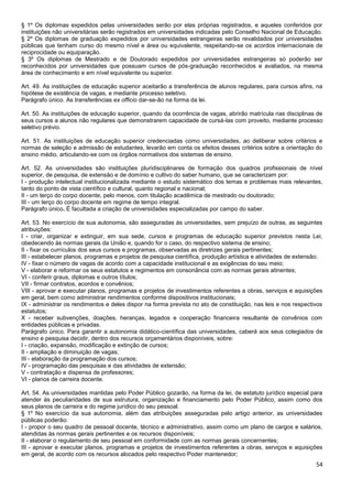 54
§ 1º Os diplomas expedidos pelas universidades serão por elas próprias registrados, e aqueles conferidos por
instituições não universitárias serão registrados em universidades indicadas pelo Conselho Nacional de Educação.
§ 2º Os diplomas de graduação expedidos por universidades estrangeiras serão revalidados por universidades
públicas que tenham curso do mesmo nível e área ou equivalente, respeitando-se os acordos internacionais de
reciprocidade ou equiparação.
§ 3º Os diplomas de Mestrado e de Doutorado expedidos por universidades estrangeiras só poderão ser
reconhecidos por universidades que possuam cursos de pós-graduação reconhecidos e avaliados, na mesma
área de conhecimento e em nível equivalente ou superior.
Art. 49. As instituições de educação superior aceitarão a transferência de alunos regulares, para cursos afins, na
hipótese de existência de vagas, e mediante processo seletivo.
Parágrafo único. As transferências ex officio dar-se-ão na forma da lei.
Art. 50. As instituições de educação superior, quando da ocorrência de vagas, abrirão matrícula nas disciplinas de
seus cursos a alunos não regulares que demonstrarem capacidade de cursá-las com proveito, mediante processo
seletivo prévio.
Art. 51. As instituições de educação superior credenciadas como universidades, ao deliberar sobre critérios e
normas de seleção e admissão de estudantes, levarão em conta os efeitos desses critérios sobre a orientação do
ensino médio, articulando-se com os órgãos normativos dos sistemas de ensino.
Art. 52. As universidades são instituições pluridisciplinares de formação dos quadros profissionais de nível
superior, de pesquisa, de extensão e de domínio e cultivo do saber humano, que se caracterizam por:
I - produção intelectual institucionalizada mediante o estudo sistemático dos temas e problemas mais relevantes,
tanto do ponto de vista científico e cultural, quanto regional e nacional;
II - um terço do corpo docente, pelo menos, com titulação acadêmica de mestrado ou doutorado;
III - um terço do corpo docente em regime de tempo integral.
Parágrafo único. É facultada a criação de universidades especializadas por campo do saber.
Art. 53. No exercício de sua autonomia, são asseguradas às universidades, sem prejuízo de outras, as seguintes
atribuições:
I - criar, organizar e extinguir, em sua sede, cursos e programas de educação superior previstos nesta Lei,
obedecendo às normas gerais da União e, quando for o caso, do respectivo sistema de ensino;
II - fixar os currículos dos seus cursos e programas, observadas as diretrizes gerais pertinentes;
III - estabelecer planos, programas e projetos de pesquisa científica, produção artística e atividades de extensão;
IV - fixar o número de vagas de acordo com a capacidade institucional e as exigências do seu meio;
V - elaborar e reformar os seus estatutos e regimentos em consonância com as normas gerais atinentes;
VI - conferir graus, diplomas e outros títulos;
VII - firmar contratos, acordos e convênios;
VIII - aprovar e executar planos, programas e projetos de investimentos referentes a obras, serviços e aquisições
em geral, bem como administrar rendimentos conforme dispositivos institucionais;
IX - administrar os rendimentos e deles dispor na forma prevista no ato de constituição, nas leis e nos respectivos
estatutos;
X - receber subvenções, doações, heranças, legados e cooperação financeira resultante de convênios com
entidades públicas e privadas.
Parágrafo único. Para garantir a autonomia didático-científica das universidades, caberá aos seus colegiados de
ensino e pesquisa decidir, dentro dos recursos orçamentários disponíveis, sobre:
I - criação, expansão, modificação e extinção de cursos;
II - ampliação e diminuição de vagas;
III - elaboração da programação dos cursos;
IV - programação das pesquisas e das atividades de extensão;
V - contratação e dispensa de professores;
VI - planos de carreira docente.
Art. 54. As universidades mantidas pelo Poder Público gozarão, na forma da lei, de estatuto jurídico especial para
atender às peculiaridades de sua estrutura, organização e financiamento pelo Poder Público, assim como dos
seus planos de carreira e do regime jurídico do seu pessoal.
§ 1º No exercício da sua autonomia, além das atribuições asseguradas pelo artigo anterior, as universidades
públicas poderão:
I - propor o seu quadro de pessoal docente, técnico e administrativo, assim como um plano de cargos e salários,
atendidas às normas gerais pertinentes e os recursos disponíveis;
II - elaborar o regulamento de seu pessoal em conformidade com as normas gerais concernentes;
III - aprovar e executar planos, programas e projetos de investimentos referentes a obras, serviços e aquisições
em geral, de acordo com os recursos alocados pelo respectivo Poder mantenedor;
 
