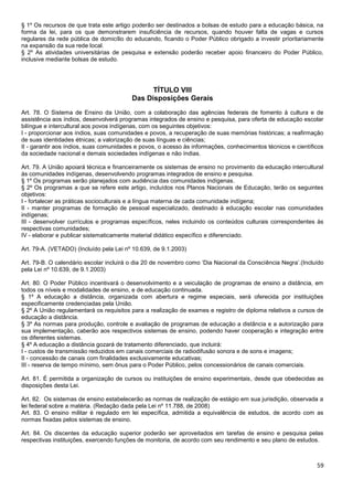 59
§ 1º Os recursos de que trata este artigo poderão ser destinados a bolsas de estudo para a educação básica, na
forma da lei, para os que demonstrarem insuficiência de recursos, quando houver falta de vagas e cursos
regulares da rede pública de domicílio do educando, ficando o Poder Público obrigado a investir prioritariamente
na expansão da sua rede local.
§ 2º As atividades universitárias de pesquisa e extensão poderão receber apoio financeiro do Poder Público,
inclusive mediante bolsas de estudo.
TÍTULO VIII
Das Disposições Gerais
Art. 78. O Sistema de Ensino da União, com a colaboração das agências federais de fomento à cultura e de
assistência aos índios, desenvolverá programas integrados de ensino e pesquisa, para oferta de educação escolar
bilíngue e intercultural aos povos indígenas, com os seguintes objetivos:
I - proporcionar aos índios, suas comunidades e povos, a recuperação de suas memórias históricas; a reafirmação
de suas identidades étnicas; a valorização de suas línguas e ciências;
II - garantir aos índios, suas comunidades e povos, o acesso às informações, conhecimentos técnicos e científicos
da sociedade nacional e demais sociedades indígenas e não índias.
Art. 79. A União apoiará técnica e financeiramente os sistemas de ensino no provimento da educação intercultural
às comunidades indígenas, desenvolvendo programas integrados de ensino e pesquisa.
§ 1º Os programas serão planejados com audiência das comunidades indígenas.
§ 2º Os programas a que se refere este artigo, incluídos nos Planos Nacionais de Educação, terão os seguintes
objetivos:
I - fortalecer as práticas socioculturais e a língua materna de cada comunidade indígena;
II - manter programas de formação de pessoal especializado, destinado à educação escolar nas comunidades
indígenas;
III - desenvolver currículos e programas específicos, neles incluindo os conteúdos culturais correspondentes às
respectivas comunidades;
IV - elaborar e publicar sistematicamente material didático específico e diferenciado.
Art. 79-A. (VETADO) (Incluído pela Lei nº 10.639, de 9.1.2003)
Art. 79-B. O calendário escolar incluirá o dia 20 de novembro como ‘Dia Nacional da Consciência Negra’.(Incluído
pela Lei nº 10.639, de 9.1.2003)
Art. 80. O Poder Público incentivará o desenvolvimento e a veiculação de programas de ensino a distância, em
todos os níveis e modalidades de ensino, e de educação continuada.
§ 1º A educação a distância, organizada com abertura e regime especiais, será oferecida por instituições
especificamente credenciadas pela União.
§ 2º A União regulamentará os requisitos para a realização de exames e registro de diploma relativos a cursos de
educação a distância.
§ 3º As normas para produção, controle e avaliação de programas de educação a distância e a autorização para
sua implementação, caberão aos respectivos sistemas de ensino, podendo haver cooperação e integração entre
os diferentes sistemas.
§ 4º A educação a distância gozará de tratamento diferenciado, que incluirá:
I - custos de transmissão reduzidos em canais comerciais de radiodifusão sonora e de sons e imagens;
II - concessão de canais com finalidades exclusivamente educativas;
III - reserva de tempo mínimo, sem ônus para o Poder Público, pelos concessionários de canais comerciais.
Art. 81. É permitida a organização de cursos ou instituições de ensino experimentais, desde que obedecidas as
disposições desta Lei.
Art. 82. Os sistemas de ensino estabelecerão as normas de realização de estágio em sua jurisdição, observada a
lei federal sobre a matéria. (Redação dada pela Lei nº 11.788, de 2008)
Art. 83. O ensino militar é regulado em lei específica, admitida a equivalência de estudos, de acordo com as
normas fixadas pelos sistemas de ensino.
Art. 84. Os discentes da educação superior poderão ser aproveitados em tarefas de ensino e pesquisa pelas
respectivas instituições, exercendo funções de monitoria, de acordo com seu rendimento e seu plano de estudos.
 