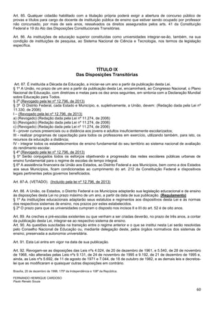 60
Art. 85. Qualquer cidadão habilitado com a titulação própria poderá exigir a abertura de concurso público de
provas e títulos para cargo de docente de instituição pública de ensino que estiver sendo ocupado por professor
não concursado, por mais de seis anos, ressalvados os direitos assegurados pelos arts. 41 da Constituição
Federal e 19 do Ato das Disposições Constitucionais Transitórias.
Art. 86. As instituições de educação superior constituídas como universidades integrar-se-ão, também, na sua
condição de instituições de pesquisa, ao Sistema Nacional de Ciência e Tecnologia, nos termos da legislação
específica.
TÍTULO IX
Das Disposições Transitórias
Art. 87. É instituída a Década da Educação, a iniciar-se um ano a partir da publicação desta Lei.
§ 1º A União, no prazo de um ano a partir da publicação desta Lei, encaminhará, ao Congresso Nacional, o Plano
Nacional de Educação, com diretrizes e metas para os dez anos seguintes, em sintonia com a Declaração Mundial
sobre Educação para Todos.
§ 2
o
(Revogado pela lei nº 12.796, de 2013)
§ 3
o
O Distrito Federal, cada Estado e Município, e, supletivamente, a União, devem: (Redação dada pela Lei nº
11.330, de 2006)
I – (Revogado pela lei nº 12.796, de 2013)
a) (Revogado) (Redação dada pela Lei nº 11.274, de 2006)
b) (Revogado) (Redação dada pela Lei nº 11.274, de 2006)
c) (Revogado) (Redação dada pela Lei nº 11.274, de 2006)
II - prover cursos presenciais ou a distância aos jovens e adultos insuficientemente escolarizados;
III - realizar programas de capacitação para todos os professores em exercício, utilizando também, para isto, os
recursos da educação a distância;
IV - integrar todos os estabelecimentos de ensino fundamental do seu território ao sistema nacional de avaliação
do rendimento escolar.
§ 4º (Revogado pela lei nº 12.796, de 2013)
§ 5º Serão conjugados todos os esforços objetivando a progressão das redes escolares públicas urbanas de
ensino fundamental para o regime de escolas de tempo integral.
§ 6º A assistência financeira da União aos Estados, ao Distrito Federal e aos Municípios, bem como a dos Estados
aos seus Municípios, ficam condicionadas ao cumprimento do art. 212 da Constituição Federal e dispositivos
legais pertinentes pelos governos beneficiados.
Art. 87-A. (VETADO). (Incluído pela lei nº 12.796, de 2013)
Art. 88. A União, os Estados, o Distrito Federal e os Municípios adaptarão sua legislação educacional e de ensino
às disposições desta Lei no prazo máximo de um ano, a partir da data de sua publicação. (Regulamento)
§ 1º As instituições educacionais adaptarão seus estatutos e regimentos aos dispositivos desta Lei e às normas
dos respectivos sistemas de ensino, nos prazos por estes estabelecidos.
§ 2º O prazo para que as universidades cumpram o disposto nos incisos II e III do art. 52 é de oito anos.
Art. 89. As creches e pré-escolas existentes ou que venham a ser criadas deverão, no prazo de três anos, a contar
da publicação desta Lei, integrar-se ao respectivo sistema de ensino.
Art. 90. As questões suscitadas na transição entre o regime anterior e o que se institui nesta Lei serão resolvidas
pelo Conselho Nacional de Educação ou, mediante delegação deste, pelos órgãos normativos dos sistemas de
ensino, preservada a autonomia universitária.
Art. 91. Esta Lei entra em vigor na data de sua publicação.
Art. 92. Revogam-se as disposições das Leis nºs 4.024, de 20 de dezembro de 1961, e 5.540, de 28 de novembro
de 1968, não alteradas pelas Leis nºs 9.131, de 24 de novembro de 1995 e 9.192, de 21 de dezembro de 1995 e,
ainda, as Leis nºs 5.692, de 11 de agosto de 1971 e 7.044, de 18 de outubro de 1982, e as demais leis e decretos-
lei que as modificaram e quaisquer outras disposições em contrário.
Brasília, 20 de dezembro de 1996; 175º da Independência e 108º da República.
FERNANDO HENRIQUE CARDOSO
Paulo Renato Souza
 