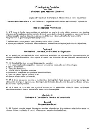 63
Presidência da República
Casa Civil
Subchefia para Assuntos Jurídicos
Dispõe sobre o Estatuto da Criança e do Adolescente e dá outras providências.
O PRESIDENTE DA REPÚBLICA: Faço saber que o Congresso Nacional decreta e eu sanciono a seguinte Lei:
Título I
Das Disposições Preliminares
Art. 4º É dever da família, da comunidade, da sociedade em geral e do poder público assegurar, com absoluta
prioridade, a efetivação dos direitos referentes à vida, à saúde, à alimentação, à educação, ao esporte, ao lazer, à
profissionalização, à cultura, à dignidade, ao respeito, à liberdade e à convivência familiar e comunitária.
Parágrafo único. A garantia de prioridade compreende:
(...)
c) preferência na formulação e na execução das políticas sociais públicas;
d) destinação privilegiada de recursos públicos nas áreas relacionadas com a proteção à infância e à juventude.
Capítulo II
Do Direito à Liberdade, ao Respeito e à Dignidade
Art. 15. A criança e o adolescente têm direito à liberdade, ao respeito e à dignidade como pessoas humanas em
processo de desenvolvimento e como sujeitos de direitos civis, humanos e sociais garantidos na Constituição e
nas leis.
Art. 16. O direito à liberdade compreende os seguintes aspectos:
I - ir, vir e estar nos logradouros públicos e espaços comunitários, ressalvadas as restrições legais;
II - opinião e expressão;
III - crença e culto religioso;
IV - brincar, praticar esportes e divertir-se;
V - participar da vida familiar e comunitária, sem discriminação;
VI - participar da vida política, na forma da lei;
VII - buscar refúgio, auxílio e orientação.
Art. 17. O direito ao respeito consiste na inviolabilidade da integridade física, psíquica e moral da criança e do
adolescente, abrangendo a preservação da imagem, da identidade, da autonomia, dos valores, ideias e crenças,
dos espaços e objetos pessoais.
Art. 18. É dever de todos velar pela dignidade da criança e do adolescente, pondo-os a salvo de qualquer
tratamento desumano, violento, aterrorizante, vexatório ou constrangedor.
Capítulo III
Do Direito à Convivência Familiar e Comunitária
Seção I
Disposições Gerais
Art. 22. Aos pais incumbe o dever de sustento, guarda e educação dos filhos menores, cabendo-lhes ainda, no
interesse destes, a obrigação de cumprir e fazer cumprir as determinações judiciais.
 