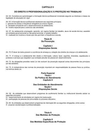 65
CAPÍTULO V
DO DIREITO À PROFISSIONALIZAÇÃO E À PROTEÇÃO NO TRABALHO
Art. 62. Considera-se aprendizagem a formação técnico-profissional ministrada segundo as diretrizes e bases da
legislação de educação em vigor.
Art. 63. A formação técnico-profissional obedecerá aos seguintes princípios:
I - garantia de acesso e frequência obrigatória ao ensino regular;
II - atividade compatível com o desenvolvimento do adolescente;
III - horário especial para o exercício das atividades.
Art. 67. Ao adolescente empregado, aprendiz, em regime familiar de trabalho, aluno de escola técnica, assistido
em entidade governamental ou não governamental, é vedado trabalho:
IV - realizado em horários e locais que não permitam a frequência à escola.
Título III
Da Prevenção
Capítulo I
Disposições Gerais
Art. 70. É dever de todos prevenir a ocorrência de ameaça ou violação dos direitos da criança e do adolescente.
Art. 71. A criança e o adolescente têm direito a informação, cultura, lazer, esportes, diversões, espetáculos e
produtos e serviços que respeitem sua condição peculiar de pessoa em desenvolvimento.
Art. 72. As obrigações previstas nesta Lei não excluem da prevenção especial outras decorrentes dos princípios
por ela adotados.
Art. 73. A inobservância das normas de prevenção importará em responsabilidade da pessoa física ou jurídica,
nos termos desta Lei.
Parte Especial
Título I
Da Política de Atendimento
Capítulo II
Das Entidades de Atendimento
Seção I
Disposições Gerais
Art. 92. As entidades que desenvolvam programas de acolhimento familiar ou institucional deverão adotar os
seguintes princípios:
IV - desenvolvimento de atividades em regime de coeducação;
IX - participação de pessoas da comunidade no processo educativo.
...
Art. 94. As entidades que desenvolvem programas de internação têm as seguintes obrigações, entre outras:
X - propiciar escolarização e profissionalização;
Título II
Das Medidas de Proteção
Capítulo II
Das Medidas Específicas de Proteção
 