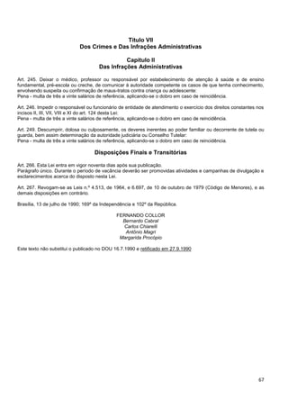 67
Título VII
Dos Crimes e Das Infrações Administrativas
Capítulo II
Das Infrações Administrativas
Art. 245. Deixar o médico, professor ou responsável por estabelecimento de atenção à saúde e de ensino
fundamental, pré-escola ou creche, de comunicar à autoridade competente os casos de que tenha conhecimento,
envolvendo suspeita ou confirmação de maus-tratos contra criança ou adolescente:
Pena - multa de três a vinte salários de referência, aplicando-se o dobro em caso de reincidência.
Art. 246. Impedir o responsável ou funcionário de entidade de atendimento o exercício dos direitos constantes nos
incisos II, III, VII, VIII e XI do art. 124 desta Lei:
Pena - multa de três a vinte salários de referência, aplicando-se o dobro em caso de reincidência.
Art. 249. Descumprir, dolosa ou culposamente, os deveres inerentes ao poder familiar ou decorrente de tutela ou
guarda, bem assim determinação da autoridade judiciária ou Conselho Tutelar:
Pena - multa de três a vinte salários de referência, aplicando-se o dobro em caso de reincidência.
Disposições Finais e Transitórias
Art. 266. Esta Lei entra em vigor noventa dias após sua publicação.
Parágrafo único. Durante o período de vacância deverão ser promovidas atividades e campanhas de divulgação e
esclarecimentos acerca do disposto nesta Lei.
Art. 267. Revogam-se as Leis n.º 4.513, de 1964, e 6.697, de 10 de outubro de 1979 (Código de Menores), e as
demais disposições em contrário.
Brasília, 13 de julho de 1990; 169º da Independência e 102º da República.
FERNANDO COLLOR
Bernardo Cabral
Carlos Chiarelli
Antônio Magri
Margarida Procópio
Este texto não substitui o publicado no DOU 16.7.1990 e retificado em 27.9.1990
 
