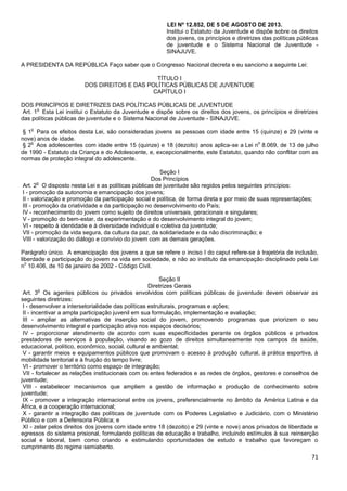 71
LEI Nº 12.852, DE 5 DE AGOSTO DE 2013.
Institui o Estatuto da Juventude e dispõe sobre os direitos
dos jovens, os princípios e diretrizes das políticas públicas
de juventude e o Sistema Nacional de Juventude -
SINAJUVE.
A PRESIDENTA DA REPÚBLICA Faço saber que o Congresso Nacional decreta e eu sanciono a seguinte Lei:
TÍTULO I
DOS DIREITOS E DAS POLÍTICAS PÚBLICAS DE JUVENTUDE
CAPÍTULO I
DOS PRINCÍPIOS E DIRETRIZES DAS POLÍTICAS PÚBLICAS DE JUVENTUDE
Art. 1
o
Esta Lei institui o Estatuto da Juventude e dispõe sobre os direitos dos jovens, os princípios e diretrizes
das políticas públicas de juventude e o Sistema Nacional de Juventude - SINAJUVE.
§ 1
o
Para os efeitos desta Lei, são consideradas jovens as pessoas com idade entre 15 (quinze) e 29 (vinte e
nove) anos de idade.
§ 2
o
Aos adolescentes com idade entre 15 (quinze) e 18 (dezoito) anos aplica-se a Lei n
o
8.069, de 13 de julho
de 1990 - Estatuto da Criança e do Adolescente, e, excepcionalmente, este Estatuto, quando não conflitar com as
normas de proteção integral do adolescente.
Seção I
Dos Princípios
Art. 2
o
O disposto nesta Lei e as políticas públicas de juventude são regidos pelos seguintes princípios:
I - promoção da autonomia e emancipação dos jovens;
II - valorização e promoção da participação social e política, de forma direta e por meio de suas representações;
III - promoção da criatividade e da participação no desenvolvimento do País;
IV - reconhecimento do jovem como sujeito de direitos universais, geracionais e singulares;
V - promoção do bem-estar, da experimentação e do desenvolvimento integral do jovem;
VI - respeito à identidade e à diversidade individual e coletiva da juventude;
VII - promoção da vida segura, da cultura da paz, da solidariedade e da não discriminação; e
VIII - valorização do diálogo e convívio do jovem com as demais gerações.
Parágrafo único. A emancipação dos jovens a que se refere o inciso I do caput refere-se à trajetória de inclusão,
liberdade e participação do jovem na vida em sociedade, e não ao instituto da emancipação disciplinado pela Lei
n
o
10.406, de 10 de janeiro de 2002 - Código Civil.
Seção II
Diretrizes Gerais
Art. 3
o
Os agentes públicos ou privados envolvidos com políticas públicas de juventude devem observar as
seguintes diretrizes:
I - desenvolver a intersetorialidade das políticas estruturais, programas e ações;
II - incentivar a ampla participação juvenil em sua formulação, implementação e avaliação;
III - ampliar as alternativas de inserção social do jovem, promovendo programas que priorizem o seu
desenvolvimento integral e participação ativa nos espaços decisórios;
IV - proporcionar atendimento de acordo com suas especificidades perante os órgãos públicos e privados
prestadores de serviços à população, visando ao gozo de direitos simultaneamente nos campos da saúde,
educacional, político, econômico, social, cultural e ambiental;
V - garantir meios e equipamentos públicos que promovam o acesso à produção cultural, à prática esportiva, à
mobilidade territorial e à fruição do tempo livre;
VI - promover o território como espaço de integração;
VII - fortalecer as relações institucionais com os entes federados e as redes de órgãos, gestores e conselhos de
juventude;
VIII - estabelecer mecanismos que ampliem a gestão de informação e produção de conhecimento sobre
juventude;
IX - promover a integração internacional entre os jovens, preferencialmente no âmbito da América Latina e da
África, e a cooperação internacional;
X - garantir a integração das políticas de juventude com os Poderes Legislativo e Judiciário, com o Ministério
Público e com a Defensoria Pública; e
XI - zelar pelos direitos dos jovens com idade entre 18 (dezoito) e 29 (vinte e nove) anos privados de liberdade e
egressos do sistema prisional, formulando políticas de educação e trabalho, incluindo estímulos à sua reinserção
social e laboral, bem como criando e estimulando oportunidades de estudo e trabalho que favoreçam o
cumprimento do regime semiaberto.
 