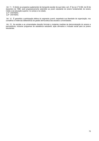 73
Art. 11. O direito ao programa suplementar de transporte escolar de que trata o art. 4
o
da Lei n
o
9.394, de 20 de
dezembro de 1996, será progressivamente estendido ao jovem estudante do ensino fundamental, do ensino
médio e da educação superior, no campo e na cidade.
§ 1
o
(VETADO).
§ 2
o
(VETADO).
Art. 12. É garantida a participação efetiva do segmento juvenil, respeitada sua liberdade de organização, nos
conselhos e instâncias deliberativas de gestão democrática das escolas e universidades.
Art. 13. As escolas e as universidades deverão formular e implantar medidas de democratização do acesso e
permanência, inclusive programas de assistência estudantil, ação afirmativa e inclusão social para os jovens
estudantes.
 