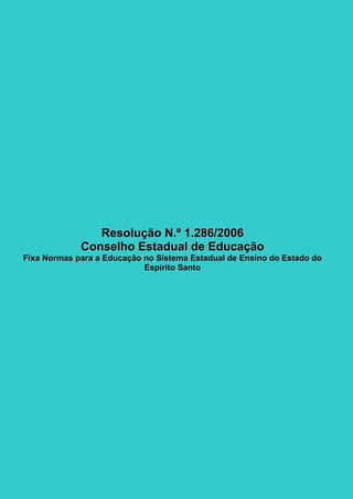 75
RReessoolluuççããoo NN..ºº 11..228866//22000066
CCoonnsseellhhoo EEssttaadduuaall ddee EEdduuccaaççããoo
FFiixxaa NNoorrmmaass ppaarraa aa EEdduuccaaççããoo nnoo SSiisstteemmaa EEssttaadduuaall ddee EEnnssiinnoo ddoo EEssttaaddoo ddoo
EEssppíírriittoo SSaannttoo
 