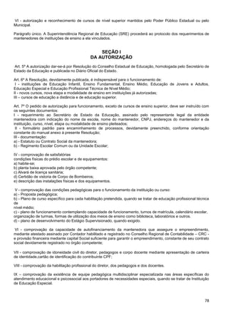 78
VI - autorização e reconhecimento de cursos de nível superior mantidos pelo Poder Público Estadual ou pelo
Municipal.
Parágrafo único. A Superintendência Regional de Educação (SRE) procederá ao protocolo dos requerimentos de
mantenedores de instituições de ensino a ela vinculados.
SEÇÃO I
DA AUTORIZAÇÃO
Art. 5º A autorização dar-se-á por Resolução do Conselho Estadual de Educação, homologada pelo Secretário de
Estado da Educação e publicada no Diário Oficial do Estado.
Art. 6º A Resolução, devidamente publicada, é indispensável para o funcionamento de:
I - instituições de Educação Infantil, Ensino Fundamental, Ensino Médio, Educação de Jovens e Adultos,
Educação Especial e Educação Profissional Técnica de Nível Médio;
II - novos cursos, nova etapa e modalidade de ensino em instituições já autorizadas;
III – cursos de educação a distância e de educação superior.
Art. 7º O pedido de autorização para funcionamento, exceto de cursos de ensino superior, deve ser instruído com
os seguintes documentos:
I - requerimento ao Secretário de Estado da Educação, assinado pelo representante legal da entidade
mantenedora com indicação do nome da escola, nome do mantenedor, CNPJ, endereços do mantenedor e da
instituição, curso, nível, etapa ou modalidade de ensino pleiteados;
II - formulário padrão para encaminhamento de processos, devidamente preenchido, conforme orientação
constante do manual anexo à presente Resolução;
III - documentação:
a) - Estatuto ou Contrato Social da mantenedora;
b) - Regimento Escolar Comum ou da Unidade Escolar;
IV - comprovação de satisfatórias
condições físicas do prédio escolar e de equipamentos:
a) habite-se;
b) planta baixa aprovada pelo órgão competente;
c) Alvará de licença sanitária;
d) Certidão de vistoria de Corpo de Bombeiros;
e) descrição das instalações físicas e dos equipamentos.
V - comprovação das condições pedagógicas para o funcionamento da instituição ou curso:
a) - Proposta pedagógica;
b) - Plano de curso específico para cada habilitação pretendida, quando se tratar de educação profissional técnica
de
nível médio;
c) - plano de funcionamento contemplando capacidade de funcionamento, turnos de matrícula, calendário escolar,
organização de turmas, formas de utilização dos meios de ensino como biblioteca, laboratórios e outros.
d) - plano de desenvolvimento do Estágio Supervisionado, quando exigido.
VI - comprovação da capacidade de autofinanciamento da mantenedora que assegure o empreendimento,
mediante atestado assinado por Contador habilitado e registrado no Conselho Regional de Contabilidade – CRC -
e provisão financeira mediante capital Social suficiente para garantir o empreendimento, constante de seu contrato
social devidamente registrado no órgão competente;
VII - comprovação de idoneidade civil do diretor, pedagogos e corpo docente mediante apresentação de carteira
de identidade,cartão de identificação do contribuinte CPF;
VIII - comprovação da habilitação profissional do diretor, dos pedagogos e dos docentes.
IX – comprovação da existência de equipe pedagógica multidisciplinar especializada nas áreas específicas do
atendimento educacional e psicossocial aos portadores de necessidades especiais, quando se tratar de Instituição
de Educação Especial.
 