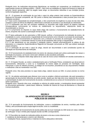79
Parágrafo único. As instituições educacionais filantrópicas, as mantidas por cooperativas, as constituídas como
organizações sociais de interesse público – OSCIP – bem como as instaladas em regime de franquia ou regime de
parceria, devem apresentar, além do exigido neste artigo, os documentos referentes à sua condição jurídica,
conforme legislação específica.
Art. 8º - O processo de autorização de que trata o caput do artigo anterior dará entrada na Superintendência
Regional de Educação competente, até 180 (cento e oitenta) dias antecedentes à data provável para início das
atividades escolares.
§ 1º Caso ocorra necessidade de complementação, o não cumprimento da exigência no prazo de dez dias úteis,
contados a partir da ciência da diligência, determinará a extinção do processo e sua devolução ao interessado.
§ 2º O mantenedor que tiver seu processo indeferido ou arquivado pelo órgão próprio do sistema receberá
correspondência comunicando os motivos do indeferimento ou arquivamento, cabendo-lhe direito de
reconsideração ou recurso.
§ 3º O cumprimento do disposto no caput deste artigo não autoriza o funcionamento do estabelecimento de
ensino, enquanto não ocorrer a autorização formal do CEE.
Art. 9º Após publicação do ato autorizativo a SRE deverá, verificar o funcionamento da instituição de ensino, da
modalidade ou curso, comprovando a regularidade de funcionamento como indicado no processo de autorização.
§ 1º Comprovado o funcionamento em desacordo com o indicado no processo de autorização, com prejuízo da
qualidade do ensino, o mantenedor deverá no prazo de 60 (sessenta) dias corrigir a irregularidade.
§ 2º O não atendimento ao que preceitua o parágrafo anterior, cessará automaticamente os efeitos do ato
autorizativo e a respectiva Superintendência Regional de Educação comunicará ao CEE que editará resolução
própria retroativa.
§ 3º A verificação de que trata o caput do artigo, deverá ser documentada e será considerada quando da
solicitação de reconhecimento da instituição.
Art. 10 O funcionamento do estabelecimento de ensino de natureza privada sem prévia autorização faz cessar a
tramitação do processo, se houver e torna sem validade os atos escolares praticados.
Parágrafo único. O disposto neste artigo aplica-se ao caso de novos cursos instalados em escolas autorizadas ou
reconhecidas.
Art. 11. O Inspetor Escolar, ao visitar o estabelecimento para a Verificação Prévia, constatando que ele já está em
funcionamento, oferecendo o curso ou a modalidade de ensino objeto do processo em tramitação, deve
interromper o curso do referido processo, no estágio em se encontrar, procedendo ao seu arquivamento imediato
e notificando o fato ao mantenedor e ao CEE.
Parágrafo único. Dos atos previstos no caput deste artigo, caberá recurso ao CEE, no prazo previsto na norma
vigente.
Art. 12 - Ao solicitar autorização para oferecer novo curso ou ampliar a oferta já autorizada, não será necessária a
apresentação de documentos referentes ao prédio escolar, desde que não haja obra nova, bastando tão somente
a apresentação do plano de funcionamento da escola, considerando-se os cursos em funcionamento e os novos a
serem autorizados.
Parágrafo único. Havendo obra nova, ampliação ou reforma do prédio escolar, a mantenedora deverá apresentar
os documentos pertinentes – planta baixa, habite-se, Certidão de Vistoria do Corpo de Bombeiros e o Alvará de
Licença atualizados.
SEÇÃO II
DA APROVAÇÃO DE ESTABELECIMENTOS
PÚBLICOS DE ENSINO
Art. 13 A aprovação de funcionamento de instituições, cursos e modalidades de ensino, mantidos pelo Poder
Público, será processada após criação legal da escola, curso ou modalidade.
Art. 14 A aprovação de funcionamento de escola pública dar-se-á por resolução do CEE tendo em vista o relatório
de verificação “in loco” emitido pela inspeção escolar da SRE correspondente.
Art. 15 Para efeito de criação de instituição pública de ensino e de seus cursos observar-se-á:
I - existência de demanda para o ensino a ser oferecido;
II - instalações físicas, equipamentos e materiais de ensino adequados à demanda;
 