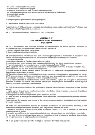 81
- dos turnos e horários de funcionamento;
- da atualização da Proposta Pedagógica.
- da evolução da matrícula por série, nos anos de funcionamento;
- das atividades desenvolvidas junto à comunidade na qual a instituição está situada;
- da produtividade escolar;
- de projetos futuros.
V - comprovação do aprimoramento técnico-pedagógico.
VI - resultados de avaliação institucional e dos cursos.
Parágrafo Único. A SRE promoverá a verificação da realidade da escola, elaborando Relatório de Verificação para
Reconhecimento (RVR), juntando-o ao processo.
Art. 22 O reconhecimento deverá ser renovado a cada 10 (dez) anos.
CAPÍTULO IV
ENCERRAMENTO DE ATIVIDADES
DE ENSINO
Art. 23 O encerramento das atividades escolares de estabelecimento de ensino aprovado, autorizado ou
reconhecido, de curso ou de modalidade de ensino poderá decorrer de:
I - decisão voluntária da entidade mantenedora;
II - determinação da autoridade competente.
Art. 24 O encerramento voluntário se inicia com a manifestação expressa da mantenedora e, no caso da rede
pública, pelo diretor legalmente constituído, encaminhando à SEDU expediente específico contendo:
I - exposição de motivos;
II – parecer do Conselho de Escola no caso da Escola Pública;
III - procedimentos a serem adotados, para a salvaguarda dos direitos dos alunos e dos recursos humanos;
IV – providências quanto ao remanejamento de pessoal, no caso da Escola Pública.
§ 1º O expediente referido no caput deve ser protocolado com antecedência mínima de cento e vinte (120) dias,
anteriores ao final do ano letivo do encerramento previsto.
§ 2º Após análise do pedido, havendo parecer favorável do CEE, baixar-se-á o competente ato autorizando o
encerramento das atividades da escola.
§ 3º Expedido o ato autorizativo, o estabelecimento deverá comunicar o fato aos pais ou responsáveis, por escrito.
§ 4º O encerramento de atividades somente será autorizado após a conclusão do período letivo em andamento,
de acordo com o regime ou a modalidade adotada pelo estabelecimento.
§ 5º É responsabilidade do estabelecimento cumprir, com exatidão, o plano de execução do encerramento
garantindo os direitos dos alunos, com particular atenção para a expedição da documentação escolar regular e
para com os direitos trabalhistas dos empregados.
Art. 25 O encerramento compulsório das atividades do estabelecimento de ensino ocorrerá de forma e definitiva
quando:
I - expirar o prazo da autorização para funcionamento e esta não tiver sido prorrogada e na ausência de pedido de
reconhecimento no tempo previsto;
II - for negado o reconhecimento pleiteado, após o respectivo processo;
III - após processo de apuração de irregularidades, restar comprovado comprometimento da qualidade do ensino
na instituição.
Parágrafo único. Em qualquer caso em que se der o encerramento compulsório, o estabelecimento fica impedido
de receber matrículas.
Art. 26 No caso de encerramento definitivo das atividades escolares de um estabelecimento de ensino, a SRE
deverá adotar as seguintes medidas de cautela, para resguardo do interesse dos alunos:
I - verificar a situação da vida escolar dos alunos e assegurar, quando for o caso, a transferência para outros
estabelecimentos de ensino;
II - proceder ao recolhimento dos arquivos do estabelecimento, salvaguardando sua autenticidade e integridade;
III - em caso de encerramento apenas de curso, ou modalidade, orientar e fiscalizar a guarda da documentação
sob a responsabilidade do próprio estabelecimento escolar.
Art. 27 Em qualquer dos casos previstos no artigo 23 o processo deverá ser instruído com:
 