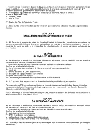 82
I - requerimento ao Secretário de Estado da Educação, indicando os motivos que determinam o encerramento da
etapa, modalidade, curso ou atividades do estabelecimento de ensino no prazo estabelecido no Art. 24, § 1º.
II - destino dos alunos, garantindo-lhes a continuidade dos estudos;
III - declaração de regularidade da escrituração e dos arquivos escolares, no que se refere a:
a) Atas de Resultados Finais;
b) Diários de Classe;
c) Livros de Ponto.
IV – Cópias das Atas de Resultados Finais;
V - Ata da reunião com a comunidade escolar e local em que se comunica a decisão, incluindo a repercussão da
medida;
CAPÍTULO V
DAS ALTERAÇÕES NAS INSTITUIÇÕES DE ENSINO
Art. 28 Depende de autorização prévia do Conselho Estadual de Educação a transferência ou mudança de
Mantenedora do estabelecimento de ensino e a alteração da sua natureza ou condição jurídica, assim como a
mudança de nome, de sede e de instalações de estabelecimentos de ensino aprovados, autorizados ou
reconhecidos.
SEÇÃO I
DA MUDANÇA DE ENDEREÇO
Art. 29 A mudança de endereço de instituições pertencentes ao Sistema Estadual de Ensino deve ser solicitada
pelo mantenedor mediante processo instruído de:
I - requerimento ao Secretário de Estado da Educação, contendo os motivos da mudança;
II - cópia dos atos legais da instituição;
III - planta baixa das novas instalações devidamente aprovada pelo órgão competente;
IV - habite-se;
V - certidão de vistoria do Corpo de Bombeiros;
VI - descrição dos espaços físicos e equipamentos;
VII - plano de utilização dos espaços;
VIII - documentação referente aos novos professores e técnicos admitidos.
Art 30 O processo deve ser protocolado na Superintendência Regional de Educação respectiva.
Parágrafo único. A SRE, por meio de seu Serviço de Inspeção, realizará verificação in loco elaborando relatório
acerca das condições verificadas, o qual integrará o processo a ser encaminhado ao Conselho Estadual de
Educação para análise e decisão final.
Art. 31 A mudança de endereço não autorizada pelo CEE, ensejará a cessação dos efeitos de atos autorizativos e
de reconhecimento da instituição de ensino.
SEÇÃO II
DA MUDANÇA DE MANTENEDOR
Art. 32 A mudança de mantenedor, alteração da natureza ou condição jurídica das instituições de ensino deverá
ser solicitada pelo mantenedor por meio de processo instruído de:
I - requerimento ao Secretário de Estado de Educação, contendo os motivos da solicitação;
II - cópia dos atos legais da instituição;
III - contrato social do novo mantenedor;
IV - CNPJ de ambos os mantenedores;
V - explicitação da natureza e das condições da mudança;
VI - comprovação da idoneidade civil do novo mantenedor;
VII - explicitação de qualquer alteração que seja adotada pelo novo mantenedor, comprovando-se o que for objeto
da alteração;
 