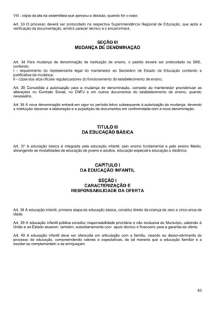 83
VIII - cópia da ata da assembleia que aprovou a decisão, quando for o caso;
Art. 33 O processo deverá ser protocolado na respectiva Superintendência Regional de Educação, que após a
verificação da documentação, emitirá parecer técnico e o encaminhará.
SEÇÃO III
MUDANÇA DE DENOMINAÇÃO
Art. 34 Para mudança de denominação de instituição de ensino, o pedido deverá ser protocolado na SRE,
contendo:
I - requerimento do representante legal do mantenedor ao Secretário de Estado da Educação contendo a
justificativa da mudança;
II - cópia dos atos oficiais regularizadores do funcionamento do estabelecimento de ensino.
Art. 35 Concedida a autorização para a mudança de denominação, compete ao mantenedor providenciar as
alterações no Contrato Social, no CNPJ e em outros documentos do estabelecimento de ensino, quando
necessário.
Art. 36 A nova denominação entrará em vigor no período letivo subsequente à autorização da mudança, devendo
a instituição observar a elaboração e a expedição de documentos em conformidade com a nova denominação.
TITULO III
DA EDUCAÇÃO BÁSICA
Art. 37 A educação básica é integrada pela educação infantil, pelo ensino fundamental e pelo ensino Médio,
abrangendo as modalidades de educação de jovens e adultos, educação especial e educação a distância.
CAPÍTULO I
DA EDUCAÇÃO INFANTIL
SEÇÃO I
CARACTERIZAÇÃO E
RESPONSABILIDADE DA OFERTA
Art. 38 A educação infantil, primeira etapa da educação básica, constitui direito da criança de zero a cinco anos de
idade.
Art. 39 A educação infantil pública constitui responsabilidade prioritária e não exclusiva do Município, cabendo à
União e ao Estado atuarem, também, subsidiariamente com apoio técnico e financeiro para a garantia da oferta.
Art. 40 A educação infantil deve ser oferecida em articulação com a família, visando ao desenvolvimento do
processo de educação, compreendendo valores e expectativas, de tal maneira que a educação familiar e a
escolar se complementem e se enriqueçam.
 