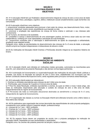 84
SEÇÃO II
DAS FINALIDADES E DOS
OBJETIVOS
Art. 41 A educação infantil tem por finalidade o desenvolvimento integral da criança de zero a cinco anos de idade
em seus aspectos físico, psicológico, cognitivo, afetivo, intelectual e social complementando a ação da família e da
comunidade.
Art.42 A educação infantil tem como objetivos:
I - proporcionar condições adequadas para promover o bem estar da criança, seu desenvolvimento físico, motor,
emocional, intelectual, moral e social, possibilitando sua inserção na vida;
II - promover a ampliação das experiências da criança de forma criativa e estimular o seu interesse pelo
conhecimento
do ser humano, da natureza e da sociedade;
III - possibilitar à criança o desenvolvimento de uma autoimagem positiva, de forma a atuar cada vez com mais
independência, confiança em suas capacidades e percepção de suas limitações;
IV - proporcionar condições para a valorização e desenvolvimento de ações de cooperação e solidariedade,
ampliando suas relações sociais;
Parágrafo único. dadas as peculiaridades do desenvolvimento das crianças de 0 a 5 anos de idade, a educação
infantil cumprirá as funções indispensáveis e indissociáveis de educar e cuidar.
Art.43 As instituições de Educação infantil Creches e Pré-Escolas deverão integrar-se ao respectivo Sistema de
Ensino.
SEÇÃO III
DA ORGANIZAÇÃO DO AMBIENTE
ESCOLAR
Art. 44 A educação infantil, será ofertada em instituições criadas aprovadas, autorizadas ou reconhecidas para
esse fim, com observância da presente Resolução e das demais normas legais pertinentes.
Art. 45 A autorização de funcionamento e a supervisão/inspeção das instituições de educação infantil, públicas e
privadas, que atuam na educação de crianças de zero a cinco anos, estabelecidas nos municípios que não
tenham constituído Sistema Municipal de Ensino, serão reguladas pelos princípios normativos desta Resolução.
Art. 46 A educação infantil poderá ser oferecida em:
I - Creches ou entidades equivalentes para crianças de até 3 (três) anos de idade;
II - Pré-Escolas, para crianças de 4 (quatro) e 5 (cinco) anos de idade;
§ 1º Para fins desta Resolução, entidades equivalentes a creches, às quais se refere o inciso I deste artigo, são
todas as instituições responsáveis pela educação e cuidado de crianças de zero a três anos de idade,
independentemente do regime de funcionamento.
§ 2º Pré-escolas são todas as instituições educacionais destinadas ao atendimento a crianças de 4 e 5 anos,
independente do regime de funcionamento.
Art. 47 A organização das classes ou turmas na Educação Infantil será efetivada tomando como critério básico a
faixa etária das crianças.
Art. 48 Os parâmetros para organização das turmas decorrerão das especificidades de cada proposta pedagógica,
considerando como padrão máximo a seguinte relação professor/criança:
a) - crianças de 0 a 1 ano – 06/01 professor.
b) - Crianças de 1 a 2 anos – 08/01 professor.
c) - crianças de 2 a 3 anos – 10/01 professor.
d) - crianças de 3 a 4 anos – 15/01 professor.
e) - crianças de 4 e 5 anos – 20/01 professor.
Art. 49 Os espaços físicos devem ser projetados de acordo com a proposta pedagógica da instituição de
educação infantil, respeitadas as suas necessidades e capacidades.
Parágrafo único. As creches não poderão prescindir de berçário, lactário e fraldário.
 