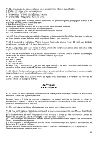 86
Art. 62 A organização das classes ou turmas obedecerá aos limites máximos abaixo fixados:
I - 1ª série – 25 (vinte e cinco) alunos por turma;
II - 2ª a 4ª séries – 30 (trinta) alunos por turma;
III - 5ª a 8ª séries – 35 (trinta e cinco) alunos por turma;
IV - ensino médio – 40 (quarenta) alunos por turma.
Art. 63 Os espaços físicos escolares, além do atendimento aos preceitos higiênico, pedagógicos, estéticos e de
segurança, deverão guardar conformidade com:
I - a proposta pedagógica da escola;
II - condições favoráveis de acesso aos alunos portadores de necessidades especiais;
III - favorecimento à plena execução dos programas de ensino;
IV - mobiliário adequado aos níveis de desenvolvimento físico dos usuários;
V – condições satisfatórias de localização.
Art. 64 O Ensino Fundamental, de matrícula obrigatória e gratuita nas instituições públicas de ensino, constitui-se
em direito de todos e dever do Estado e terá a duração de 9 (nove) anos, no mínimo.
Art. 65 É assegurada a matrícula na 1ª série do ensino fundamental aos que tiverem 06 (seis) anos de idade
completos ou a completar até 1º de março do mesmo ano.
Art. 66 .A organização das séries iniciais do ensino fundamental compreenderá (cinco) anos, cabendo a cada
segmento ou rede de ensino o seu redimensionamento.
Art. 67 Para fins de atendimento ao que preceitua o artigo anterior, no Sistema Estadual de Ensino a classificação
das séries iniciais do ensino fundamental obedecerá a seguinte organização:
I - 6 e 7 anos – 1ª série;
II - 8 anos – 2ª série;
III - 9 anos – 3ª série;
IV - 10 anos – 4ª série.
Parágrafo único. o aluno matriculado aos seis anos e que ao final do ano letivo, demonstrar rendimento escolar
compatível, poderá ser promovido à 2ª série do ensino fundamental.
Art. 68 O Ensino Fundamental será presencial, podendo o ensino a distância ser utilizado como complementação
da aprendizagem ou em comprovadas situações emergenciais.
Art. 69 O ensino médio tem a duração mínima de 3 (três) anos, ressalvadas as modalidades de educação de
jovens e adultos e a educação a distância.
CAPÍTULO III
DA MATRÍCULA
Art. 70 A matrícula é ato do estabelecimento de ensino e será registrada em ficha própria individual ou por meios
eletrônicos, obedecida a legislação pertinente.
Parágrafo único – A ficha de matrícula é documento de registro individual da inscrição do aluno no
estabelecimento de ensino e oficializa sua participação como membro da comunidade escolar, constituindo-se em
documento do estabelecimento de ensino.
Art. 71 A matrícula será solicitada pelo responsável legal ou pelo próprio aluno, quando maior.
Art. 72 Para a efetivação da matrícula deve ser exigida a documentação que permita a identificação do candidato
e seu nível de escolarização anterior.
§1º O estabelecimento de ensino não poderá recusar a matrícula de alunos que não disponham de Certidão de
Nascimento, fotografias ou outra documentação, no caso do ensino obrigatório.
§2º O responsável pelo estabelecimento orientará a família quanto à necessidade do Registro Civil, encaminhando
o caso à autoridade local competente.
§ 3º Para ingresso na Educação Infantil e/ou no Ensino Fundamental exigir-se-á apenas a documentação de
identificação e o Cartão de Vacinação.
§ 4º Os candidatos sem escolarização anterior ou sem documentação serão beneficiados com o processo de
classificação nos termos da legislação em vigor.
 