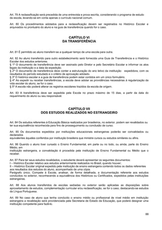 88
Art. 79 A reclassificação será precedida de uma entrevista e prova escrita, considerando o programa de estudo
da escola, levando-se em conta apenas o currículo nacional comum.
Art. 80 Os procedimentos adotados para a reclassificação devem ser registrados no Histórico Escolar e
arquivados no prontuário do aluno e na guia de transferência quando for o caso.
CAPÍTULO VI
DA TRANSFERÊNCIA
Art. 81 É permitido ao aluno transferir-se a qualquer tempo de uma escola para outra.
Art. 82 Ao aluno transferido para outro estabelecimento será fornecida uma Guia de Transferência e o Histórico
Escolar dos estudos anteriores.
§ 1º O documento de transferência deve ser assinado pelo Diretor e pelo Secretário Escolar e informar os atos
legais da instituição e a data da expedição.
§ 2º O documento de transferência deve conter a estruturação do ano letivo da instituição expedidora, com os
resultados do período estudado e o critério de aprovação adotado.
§ 3º O histórico escolar e a guia de transferência podem estar contidos em um único formulário.
§ 4º Ao expedir ou receber transferências, a escola deve adotar as providências necessárias à regularização da
vida escolar do aluno, se for o caso.
§ 5º A escola não poderá alterar os registros escolares trazidos da escola de origem.
Art. 83 A transferência deve ser expedida pela Escola no prazo máximo de 15 dias, a partir da data do
requerimento do aluno ou seu responsável.
CAPÍTULO VII
DOS ESTUDOS REALIZADOS NO ESTRANGEIRO
Art. 84 Os estudos referentes à Educação Básica realizados por brasileiros, no exterior, podem ser revalidados ou
ter sua equivalência reconhecida para fins de prosseguimento ou conclusão de curso.
Art. 85 Os documentos expedidos por instituições educacionais estrangeiras poderão ser convalidados ou
declarados
equivalentes àqueles conferidos por instituição brasileira que ministre cursos ou estudos similares ou afins.
Art. 86 Quando o aluno tiver cursado o Ensino Fundamental, em parte ou no todo, ou ainda, parte do Ensino
Médio, em
instituição estrangeira, a convalidação é procedida pela instituição de Ensino Fundamental ou Médio que o
receber.
Art. 87 Para ter seus estudos revalidados, o estudante deverá apresentar os seguintes documentos:
I – Histórico Escolar relativo aos estudos anteriormente realizados no Brasil, quando houver;
II – Histórico Escolar original expedido pela instituição de ensino estrangeira contendo todos os dados referentes
aos resultados dos estudos do aluno, acompanhado de uma cópia.
Parágrafo único. Compete à Escola, analisar, de forma detalhada, a documentação referente aos estudos
concluídos no exterior, reconhecendo a equivalência dos Históricos ou Certificados, expedidos pelas instituições
estrangeiras.
Art. 88 Aos alunos transferidos de escolas sediadas no exterior serão aplicadas as disposições sobre
aproveitamento de estudos, complementação curricular e/ou reclassificação, se for o caso, destacando-se estudos
da Língua Portuguesa.
Art. 89 No caso de aluno que tenha concluído o ensino médio ou profissional de nível médio em instituição
estrangeira a revalidação será providenciada pela Secretaria de Estado da Educação, que poderá designar uma
instituição competente para fazê-lo.
 
