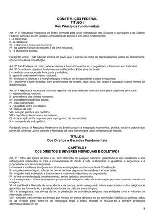 9
CONSTITUIÇÃO FEDERAL
TÍTULO I
Dos Princípios Fundamentais
Art. 1º A República Federativa do Brasil, formada pela união indissolúvel dos Estados e Municípios e do Distrito
Federal, constitui-se em Estado Democrático de Direito e tem como fundamentos:
I - a soberania;
II - a cidadania;
III - a dignidade da pessoa humana;
IV - os valores sociais do trabalho e da livre iniciativa;
V - o pluralismo político.
Parágrafo único. Todo o poder emana do povo, que o exerce por meio de representantes eleitos ou diretamente,
nos termos desta Constituição.
Art. 2º São Poderes da União, independentes e harmônicos entre si, o Legislativo, o Executivo e o Judiciário.
Art. 3º Constituem objetivos fundamentais da República Federativa do Brasil:
I - construir uma sociedade livre, justa e solidária;
II - garantir o desenvolvimento nacional;
III - erradicar a pobreza e a marginalização e reduzir as desigualdades sociais e regionais;
IV - promover o bem de todos, sem preconceitos de origem, raça, sexo, cor, idade e quaisquer outras formas de
discriminação.
Art. 4º A República Federativa do Brasil rege-se nas suas relações internacionais pelos seguintes princípios:
I - independência nacional;
II - prevalência dos direitos humanos;
III - autodeterminação dos povos;
IV - não intervenção;
V - igualdade entre os Estados;
VI - defesa da paz;
VII - solução pacífica dos conflitos;
VIII - repúdio ao terrorismo e ao racismo;
IX - cooperação entre os povos para o progresso da humanidade;
X - concessão de asilo político.
Parágrafo único. A República Federativa do Brasil buscará a integração econômica, política, social e cultural dos
povos da América Latina, visando à formação de uma comunidade latino-americana de nações.
TÍTULO II
Dos Direitos e Garantias Fundamentais
CAPÍTULO I
DOS DIREITOS E DEVERES INDIVIDUAIS E COLETIVOS
Art. 5º Todos são iguais perante a lei, sem distinção de qualquer natureza, garantindo-se aos brasileiros e aos
estrangeiros residentes no País a inviolabilidade do direito à vida, à liberdade, à igualdade, à segurança e à
propriedade, nos termos seguintes:
I - homens e mulheres são iguais em direitos e obrigações, nos termos desta Constituição;
II - ninguém será obrigado a fazer ou deixar de fazer alguma coisa senão em virtude de lei;
III - ninguém será submetido a tortura nem a tratamento desumano ou degradante;
IV - é livre a manifestação do pensamento, sendo vedado o anonimato;
V - é assegurado o direito de resposta, proporcional ao agravo, além da indenização por dano material, moral ou à
imagem;
VI - é inviolável a liberdade de consciência e de crença, sendo assegurado o livre exercício dos cultos religiosos e
garantida, na forma da lei, a proteção aos locais de culto e a suas liturgias;
VII - é assegurada, nos termos da lei, a prestação de assistência religiosa nas entidades civis e militares de
internação coletiva;
VIII - ninguém será privado de direitos por motivo de crença religiosa ou de convicção filosófica ou política, salvo
se as invocar para eximir-se de obrigação legal a todos imposta e recusar-se a cumprir prestação
alternativa,fixada em lei;
 