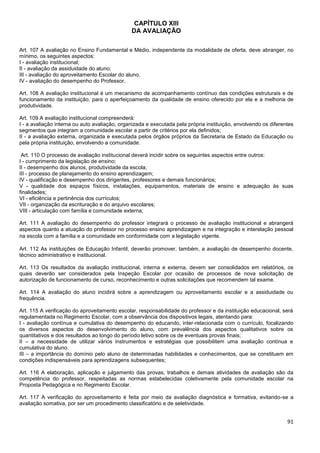 91
CAPÍTULO XIII
DA AVALIAÇÃO
Art. 107 A avaliação no Ensino Fundamental e Médio, independente da modalidade de oferta, deve abranger, no
mínimo, os seguintes aspectos:
I - avaliação institucional;
II - avaliação da assiduidade do aluno;
III - avaliação do aproveitamento Escolar do aluno.
IV - avaliação do desempenho do Professor.
Art. 108 A avaliação institucional é um mecanismo de acompanhamento contínuo das condições estruturais e de
funcionamento da instituição, para o aperfeiçoamento da qualidade de ensino oferecido por ela e a melhoria de
produtividade.
Art. 109 A avaliação institucional compreenderá:
I - a avaliação interna ou auto avaliação, organizada e executada pela própria instituição, envolvendo os diferentes
segmentos que integram a comunidade escolar a partir de critérios por ela definidos;
II - a avaliação externa, organizada e executada pelos órgãos próprios da Secretaria de Estado da Educação ou
pela própria instituição, envolvendo a comunidade.
Art. 110 O processo de avaliação institucional deverá incidir sobre os seguintes aspectos entre outros:
I - cumprimento da legislação de ensino;
II - desempenho dos alunos, produtividade da escola;
III - processo de planejamento do ensino aprendizagem;
IV - qualificação e desempenho dos dirigentes, professores e demais funcionários;
V - qualidade dos espaços físicos, instalações, equipamentos, materiais de ensino e adequação às suas
finalidades;
VI - eficiência e pertinência dos currículos;
VII - organização da escrituração e do arquivo escolares;
VIII - articulação com família e comunidade externa;
Art. 111 A avaliação do desempenho do professor integrará o processo de avaliação institucional e abrangerá
aspectos quanto a atuação do professor no processo ensino aprendizagem e na integração e interelação pessoal
na escola com a família e a comunidade em conformidade com a legislação vigente.
Art. 112 As instituições de Educação Infantil, deverão promover, também, a avaliação de desempenho docente,
técnico administrativo e institucional.
Art. 113 Os resultados da avaliação institucional, interna e externa, devem ser consolidados em relatórios, os
quais deverão ser considerados pela Inspeção Escolar por ocasião de processos de nova solicitação de
autorização de funcionamento de curso, reconhecimento e outras solicitações que recomendem tal exame.
Art. 114 A avaliação do aluno incidirá sobre a aprendizagem ou aproveitamento escolar e a assiduidade ou
frequência.
Art. 115 A verificação do aproveitamento escolar, responsabilidade do professor e da instituição educacional, será
regulamentada no Regimento Escolar, com a observância dos dispositivos legais, atentando para:
I - avaliação contínua e cumulativa do desempenho do educando, inter-relacionada com o currículo, focalizando
os diversos aspectos do desenvolvimento do aluno, com prevalência dos aspectos qualitativos sobre os
quantitativos e dos resultados ao longo do período letivo sobre os de eventuais provas finais;
II – a necessidade de utilizar vários instrumentos e estratégias que possibilitem uma avaliação contínua e
cumulativa do aluno.
III – a importância do domínio pelo aluno de determinadas habilidades e conhecimentos, que se constituem em
condições indispensáveis para aprendizagens subsequentes;
Art. 116 A elaboração, aplicação e julgamento das provas, trabalhos e demais atividades de avaliação são da
competência do professor, respeitadas as normas estabelecidas coletivamente pela comunidade escolar na
Proposta Pedagógica e no Regimento Escolar.
Art. 117 A verificação do aproveitamento é feita por meio da avaliação diagnóstica e formativa, evitando-se a
avaliação somativa, por ser um procedimento classificatório e de seletividade.
 