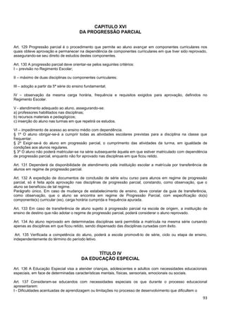 93
CAPITULO XVI
DA PROGRESSÃO PARCIAL
Art. 129 Progressão parcial é o procedimento que permite ao aluno avançar em componentes curriculares nos
quais obteve aprovação e permanecer na dependência de componentes curriculares em que tiver sido reprovado,
assegurando-se seu direito de estudos destes componentes.
Art. 130 A progressão parcial deve orientar-se pelos seguintes critérios:
I – previsão no Regimento Escolar;
II – máximo de duas disciplinas ou componentes curriculares;
III – adoção a partir da 5ª série do ensino fundamental;
IV – observação da mesma carga horária, frequência e requisitos exigidos para aprovação, definidos no
Regimento Escolar.
V - atendimento adequado ao aluno, assegurando-se:
a) professores habilitados nas disciplinas;
b) recursos materiais e pedagógicos;
c) inserção do aluno nas turmas em que repetirá os estudos.
VI – impedimento de acesso ao ensino médio com dependência.
§ 1º O aluno obrigar-se-á a cumprir todas as atividades escolares previstas para a disciplina na classe que
frequentar.
§ 2º Exigir-se-á do aluno em progressão parcial, o cumprimento das atividades da turma, em igualdade de
condições aos alunos regulares.
§ 3º O aluno não poderá matricular-se na série subsequente àquela em que estiver matriculado com dependência
de progressão parcial, enquanto não for aprovado nas disciplinas em que ficou retido.
Art. 131 Dependerá da disponibilidade de atendimento pela instituição escolar a matrícula por transferência de
alunos em regime de progressão parcial.
Art. 132 A expedição de documentos de conclusão de série e/ou curso para alunos em regime de progressão
parcial, só é feita após aprovação nas disciplinas de progressão parcial, constando, como observação, que o
aluno se beneficiou de tal regime.
Parágrafo único. Em caso de mudança de estabelecimento de ensino, deve constar da guia de transferência,
como observação, que o aluno se encontra em regime de Progressão Parcial, com especificação do(s)
componente(s) curricular (es), carga horária cumprida e frequência apurada.
Art. 133 Em caso de transferência de aluno sujeito à progressão parcial na escola de origem, a instituição de
ensino de destino que não adotar o regime de progressão parcial, poderá considerar o aluno reprovado.
Art. 134 Ao aluno reprovado em determinadas disciplinas será permitida a matrícula na mesma série cursando
apenas as disciplinas em que ficou retido, sendo dispensado das disciplinas cursadas com êxito.
Art. 135 Verificada a competência do aluno, poderá a escola promovê-lo de série, ciclo ou etapa de ensino,
independentemente do término do período letivo.
TÍTULO IV
DA EDUCAÇÃO ESPECIAL
Art. 136 A Educação Especial visa a atender crianças, adolescentes e adultos com necessidades educacionais
especiais, em face de determinadas características mentais, físicas, sensoriais, emocionais ou sociais.
Art. 137 Consideram-se educandos com necessidades especiais os que durante o processo educacional
apresentarem:
I - Dificuldades acentuadas de aprendizagem ou limitações no processo de desenvolvimento que dificultem o
 