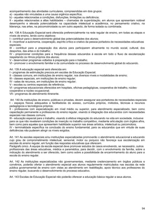 94
acompanhamento das atividades curriculares, compreendidas em dois grupos:
a) - aquelas não vinculadas a uma causa orgânica específica;
b) - aquelas relacionadas a condições, disfunções, limitações ou deficiência;
II - aquelas relacionadas a altas habilidades – chamadas de superdotação, em alunos que apresentam notável
desempenho e elevada potencialidade na capacidade intelectual e acadêmica, no pensamento criativo, na
liderança, nas artes, na psicomotricidade ou em outro aspecto, de forma isolada ou combinada.
Art. 138 A Educação Especial será oferecida preferencialmente na rede regular de ensino, em todas as etapas e
níveis de ensino, tendo como objetivos:
I - contribuir para o desenvolvimento global das potencialidades dos alunos;
II - incentivar a autonomia, cooperação, espírito crítico e criativo da pessoa portadora de necessidades educativas
especiais;
III - contribuir para a preparação dos alunos para participarem ativamente no mundo social, cultural, dos
desportos, das artes e do trabalho;
IV - proporcionar condições para a frequência desses educandos à escola em todo o fluxo de escolarização
respeitando os ritmos próprios dos alunos;
V - desenvolver programas voltados à preparação para o trabalho;
VI - promover o envolvimento familiar e da comunidade no processo de desenvolvimento global do educando.
Art. 139 A educação especial será oferecida em:
I - programas de estimulação precoce,em escolas de Educação Especial;
II - classes comuns, em instituições de ensino regular, nos diversos níveis e modalidades de ensino;
III - classes especiais, em instituições de ensino regular;
IV - salas de recursos, em instituições de ensino regular;
V - escolas ou centros especiais de referência;
VI - programas educacionais oferecidos em hospitais, oficinas pedagógicas, cooperativa de trabalho, núcleo
cooperativo e núcleo ocupacional;
VII - programas de atendimento itinerante.
Art. 140 As instituições de ensino, públicas e privadas, devem assegurar aos portadores de necessidades especiais:
I - espaços físicos adequados e facilitadores do acesso, currículos próprios, métodos, técnicas e recursos
pedagógicos e tecnológicos próprios;
II - professores com especialização em nível médio ou superior, para atendimento especializado, bem como
capacitação permanente a professores do ensino regular, visando à integração dos educandos com necessidades
especiais nas classes comuns;
III - educação especial para o trabalho, visando à efetiva integração do educando na vida em sociedade, inclusive
para os que não revelarem condições de inserção no trabalho competitivo, mediante articulação com órgãos afins,
bem como para aqueles que apresentem habilidade superior nas áreas artística, intelectual ou psicomotora;
IV - terminalidade específica na conclusão do ensino fundamental, para os educandos que em virtude de suas
deficiências não puderam atingir os níveis exigidos.
Art. 141 As escolas especiais e/ou instituições especializadas promoverão o atendimento educacional a educando
cujo grau de comprometimento intelectual, sensorial, motor ou psíquico não favoreça sua escolarização em
escolas do ensino regular, em função das respostas educativas que oferecem.
Parágrafo único. A equipe da escola especial deve promover estudos de casos envolvendo, se necessário, outros
profissionais das áreas educativas, médica e paramédica, para decidir, com o envolvimento da família, sobre a
indicação do atendimento a ser oferecido, bem como sobre a possibilidade de encaminhamento do aluno para a
escola do ensino regular.
Art. 142 As instituições especializadas não governamentais, mediante credenciamento em órgãos públicos e
convênios, poderão ofertar o atendimento especial aos alunos regularmente matriculados nas escolas da rede
pública governamental de ensino com vistas ao atendimento em reabilitação, apoio técnico aos professores do
ensino regular, buscando o desenvolvimento do processo educativo.
Art. 143 Escolas de Educação Especial não poderão oferecer a educação básica regular a seus alunos.
 