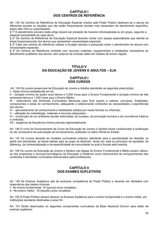 95
CAPÍTULO I
DOS CENTROS DE REFERÊNCIA
Art. 144 Os Centros de Referência de Educação Especial criados pelo Poder Público destinam-se a alunos de
diferentes escolas ou àqueles que não estão frequentando escolas mas necessitam de atendimento específico,
sejam eles infra ou superdotados.
§ 1º O atendimento previsto neste artigo deverá ser prestado de maneira individualizada ou em grupo, segundo a
especial necessidade de cada aluno.
§ 2º Os Centros de Referência de Educação Especial deverão contar com equipe especializada que atenda as
áreas biopsicossociais dos alunos que apresentem necessidades especiais.
§ 3º Cabe aos centros de referência realizar e divulgar estudos e pesquisas sobre o atendimento de alunos com
necessidades especiais.
§ 4º Os Centros de Referência contarão com recursos materiais, equipamentos e instalações necessários ao
atendimento qualitativo dos alunos, sem prejuízo da inclusão deles em classes de ensino regular.
TÍTULO V
DA EDUCAÇÃO DE JOVENS E ADULTOS – EJA
CAPÍTULO I
DOS CURSOS
Art. 145 Os cursos presenciais de Educação de Jovens e Adultos atenderão as seguintes prescrições:
I - idade mínima estabelecida em lei;
II – duração mínima de quatro anos letivos e 3.200 horas para o Ensino Fundamental e duração mínima de três
semestres letivos e 1.200 horas para o Ensino Médio;
III - observância das Diretrizes Curriculares Nacionais para EJA quanto a valores, princípios, finalidades,
componentes e áreas do conhecimento, adequando e selecionando conteúdos às necessidades e experiências
dos alunos;
IV – aproveitamento de conhecimento e habilidades obtidos por meios formais ou informais;
V – utilização de metodologia, materiais e recursos adequados;
VI – construção de um ambiente escolar estimulador do sucesso, da promoção humana e da convivência fraterna
e civilizada;
VII – exigência de frequência mínima prevista regimentalmente.
Art. 146 O início do funcionamento de Curso de Educação de Jovens e Adultos ficará condicionado à publicação
do ato concessório de autorização de funcionamento, publicado no diário Oficial do Estado.
Art. 147 Os Cursos deverão ter modelos curriculares próprios, atentando para a peculiaridade da clientela, os
perfis dos estudantes, as faixas etárias para as quais se destinam, tendo em vista os princípios da equidade, da
diferença, da contextualização e da especificidade da comunidade na qual a Escola está inserida.
Art. 148 Os cursos da Educação de Jovens e Adultos nas etapas do Ensino Fundamental e Médio podem utilizar-
se dos programas e recursos tecnológicos da Educação a Distância como instrumentos de enriquecimentos dos
conteúdos e atividades curriculares direcionados pelos professores.
CAPÍTULO II
DOS EXAMES SUPLETIVOS
Art. 149 Os Exames Supletivos são de exclusiva competência do Poder Público e deverão ser ofertados com
observância das idades mínimas.
I - No ensino fundamental: 15 (quinze) anos completos;
II - No ensino médio: 18 (dezoito) anos completos.
Art. 150 O Poder Público deverá oferecer os Exames Supletivos para o ensino fundamental e o ensino médio, por
instituições escolares destinadas a esse fim.
Art. 151 Serão observados os seguintes componentes curriculares da Base Nacional Comum para efeito de
exames supletivos:
 