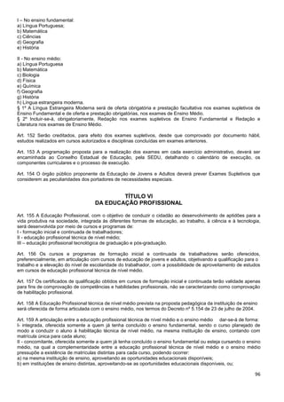 96
I – No ensino fundamental:
a) Língua Portuguesa;
b) Matemática
c) Ciências
d) Geografia
e) História
II - No ensino médio:
a) Língua Portuguesa
b) Matemática
c) Biologia
d) Física
e) Química
f) Geografia
g) História
h) Língua estrangeira moderna.
§ 1º A Língua Estrangeira Moderna será de oferta obrigatória e prestação facultativa nos exames supletivos de
Ensino Fundamental e de oferta e prestação obrigatórias, nos exames de Ensino Médio.
§ 2º Incluir-se-á, obrigatoriamente, Redação nos exames supletivos de Ensino Fundamental e Redação e
Literatura nos exames de Ensino Médio.
Art. 152 Serão creditados, para efeito dos exames supletivos, desde que comprovado por documento hábil,
estudos realizados em cursos autorizados e disciplinas concluídas em exames anteriores.
Art. 153 A programação proposta para a realização dos exames em cada exercício administrativo, deverá ser
encaminhada ao Conselho Estadual de Educação, pela SEDU, detalhando o calendário de execução, os
componentes curriculares e o processo de execução.
Art. 154 O órgão público proponente da Educação de Jovens e Adultos deverá prever Exames Supletivos que
considerem as peculiaridades dos portadores de necessidades especiais.
TÍTULO VI
DA EDUCAÇÃO PROFISSIONAL
Art. 155 A Educação Profissional, com o objetivo de conduzir o cidadão ao desenvolvimento de aptidões para a
vida produtiva na sociedade, integrada às diferentes formas de educação, ao trabalho, à ciência e à tecnologia,
será desenvolvida por meio de cursos e programas de:
I - formação inicial e continuada de trabalhadores;
II - educação profissional técnica de nível médio;
III – educação profissional tecnológica de graduação e pós-graduação.
Art. 156 Os cursos e programas de formação inicial e continuada de trabalhadores serão oferecidos,
preferencialmente, em articulação com cursos de educação de jovens e adultos, objetivando a qualificação para o
trabalho e a elevação do nível de escolaridade do trabalhador, com a possibilidade de aproveitamento de estudos
em cursos de educação profissional técnica de nível médio.
Art. 157 Os certificados de qualificação obtidos em cursos de formação inicial e continuada terão validade apenas
para fins de comprovação de competências e habilidades profissionais, não se caracterizando como comprovação
de habilitação profissional.
Art. 158 A Educação Profissional técnica de nível médio prevista na proposta pedagógica da instituição de ensino
será oferecida de forma articulada com o ensino médio, nos termos do Decreto nº 5.154 de 23 de julho de 2004.
Art. 159 A articulação entre a educação profissional técnica de nível médio e o ensino médio dar-se-á de forma:
I- integrada, oferecida somente a quem já tenha concluído o ensino fundamental, sendo o curso planejado de
modo a conduzir o aluno à habilitação técnica de nível médio, na mesma instituição de ensino, contando com
matrícula única para cada aluno;
II - concomitante, oferecida somente a quem já tenha concluído o ensino fundamental ou esteja cursando o ensino
médio, na qual a complementaridade entre a educação profissional técnica de nível médio e o ensino médio
pressupõe a existência de matrículas distintas para cada curso, podendo ocorrer:
a) na mesma instituição de ensino, aproveitando as oportunidades educacionais disponíveis;
b) em instituições de ensino distintas, aproveitando-se as oportunidades educacionais disponíveis, ou;
 