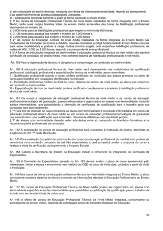 97
c) em instituições de ensino distintas, mediante convênios de intercomplementaridade, visando ao planejamento
e ao desenvolvimento de projetos pedagógicos unificados;
III - subsequente oferecida somente a quem já tenha concluído o ensino médio.
§ 1º Os cursos de Educação Profissional Técnica de nível médio realizados de forma integrada com o Ensino
Médio, terão suas cargas horárias totais do ensino médio acrescidas das horas de habilitação profissional,
alcançando um mínimo de:
a) 3.000 horas para as habilitações profissionais que exigem o mínimo de 800 horas;
b) 3.100 horas para aquelas que exigem o mínimo de 1.000 horas e
c) 3.200 horas para aquelas que exigem o mínimo de 1.200 horas.
§ 2º Os cursos de Educação Técnica de nível médio realizados na forma integrada ao Ensino Médio nas
modalidades de Educação de Jovens e Adultos, deverão considerar a carga horária total do Ensino Médio prevista
para estas modalidades e praticar a carga horária mínima exigida pela respectiva habilitação profissional, da
ordem de 800, 1.000 ou 1.200 horas, segundo a correspondente área profissional.
§ 3º A forma de articulação integrada de ensino médio e educação profissional técnica de nível médio não admitirá
certificado de conclusão de ensino médio, mas somente diploma de habilitação profissional de nível médio.
Art. 159 Para a diplomação de técnico, é obrigatória a comprovação de conclusão do ensino médio.
Art. 160 A educação profissional técnica de nível médio será desenvolvida nas modalidades de qualificação
profissional, habilitação profissional e especialização técnica de nível médio, assim entendidas:
I - Qualificação profissional quando o curso confere certificado de conclusão das etapas previstas no plano de
curso para trabalhar em ocupações identificadas no mercado.
II - Habilitação profissional confere ao final do curso, diploma de técnico de nível médio, ao aluno que comprove
ter concluído o ensino médio;
III - Especialização técnica de nível médio confere certificado complementar e posterior à habilitação profissional
técnica de nível médio.
Art. 161 Os cursos e programas de educação profissional técnica de nível médio e os cursos de educação
profissional tecnológica de graduação, quando estruturados e organizados em etapas com terminalidade, incluirão
saídas intermediárias, que possibilitarão a obtenção de certificados de qualificação para o trabalho após sua
conclusão com aproveitamento.
§ 1º Para fins do disposto no caput considera-se etapa com terminalidade a conclusão intermediária em cursos de
educação profissional técnica de nível médio ou em cursos de educação profissional tecnológica de graduação
que caracterizem uma qualificação para o trabalho, claramente definida e com identidade própria.
§ 2º As etapas com terminalidade deverão estar articuladas entre si, compondo os itinerários formativos e os
respectivos perfis profissionais de conclusão.
Art. 162 A autorização de cursos de educação profissional será concedida à instituição de ensino, atendidas as
exigências do Art. 7º desta Resolução.
Art. 163 Para avaliação do pedido de autorização de cursos de educação profissional de nível técnico poderá ser
constituída uma comissão composta de até três especialistas a qual competirá avaliar a proposta do curso e
realizar a visita de verificação, acompanhando o Inspetor Escolar.
Art. 164 Caberá à Secretaria de Estado da Educação indicar e remunerar os integrantes da Comissão de
Especialistas.
Art. 165 A Comissão de Especialistas, prevista no Art. 163 deverá avaliar o plano de curso apresentado pelo
interessado, visitar a escola e encaminhar seu relatório ao CEE no prazo de trinta dias, contados a partir da visita
a instituição.
Art. 166 Nos casos de oferta da educação profissional técnica de nível médio integrada ao Ensino Médio, o aluno
concludente receberá diploma de técnico contendo as informações relativas à Educação Profissional e ao Ensino
Médio.
Art. 167 Os cursos de Educação Profissional Técnica de Nível médio podem ser organizados em etapas com
terminalidade específica e saídas intermediárias que possibilitem a certificação de qualificação para o trabalho, de
acordo com as características de cada curso.
Art 168 A oferta de cursos de Educação Profissional Técnica de Nível Médio integrada, concomitante ou
subsequente ao ensino médio, depende de autorização prévia do Conselho Estadual de Educação.
 