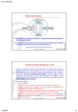 Corso PM Base
© ISIPM 11
© ISIPM 2013 – Materiale didattico
PROCESSI DI AVVIO
21
Processi di
Monitoraggio e Controllo
Processi di
Pianificazione
Processi di
Esecuzione
Processi
di
Avvio
Processi di
Chiusura
Fase di ingresso/
Avvio progetto
Fase di uscita /
Fine progetto
Project Management Institute, A Guide to the Project Management Body of Knowledge,
(PMBOK® Guide) – Fourth Edition, Project Management Institute, Inc., 2008, Figure 3-1, Pag 40.
“Il processo di Avvio supporta la definizione e l’approvazione formale del progetto o
di una sua specifica fase.”
La corretta gestione del processo di Avvio da parte del Responsabile di Progetto
costituisce il presupposto per il successo del progetto stesso
© ISIPM 2013 – Materiale didattico
Processi di Project Management - Avvio
22
• Durante il processo di Avvio è utile organizzare una riunione che sancisca la
partenza formale (start-up) del progetto o, nel caso in cui tale riunione si realizzi a
fine avvio, dia il via al successivo processo di pianificazione. Tale riunione è
solitamente denominata Kick-Off Meeting (KOM) e ad essa vengono invitati a
partecipare tutti gli attori coinvolti nella definizione del progetto e nella
redazione/approvazione di un documento fondamentale per la gestione progetti: la
Scheda Progetto (Project Charter).
• La Scheda Progetto:
• autorizza il progetto
• funge da documento di supporto nel processo di approvazione del progetto stesso
• conferisce al Responsabile di Progetto l’autorità per richiedere all’organizzazione le
risorse necessarie a svolgere le attività pianificate
• È un documento di controllo e verifica durante le operazioni di svolgimento del progetto,
utile a verificare l’allineamento dell’avanzamento teorico con la situazione reale
• Rappresenta una una prima definizione dell’ambito del progetto, ossia della definizione
dello scopo e dei limiti di un progetto, che sarà successivamente dettagliato nei
processi di pianificazione.
 