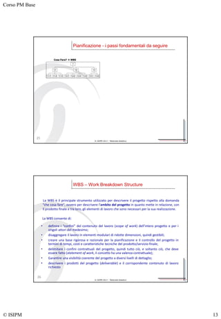 Corso PM Base
© ISIPM 13
© ISIPM 2013 – Materiale didattico
Pianificazione - i passi fondamentali da seguire
1.1.1 1.1.2 1.1.3
1.1
1.2.1 1.2.2 1.2.3 1.2.4
1.2
1.3.1 1.3.2
1.3
1
Cosa Fare?  WBS
25
© ISIPM 2013 – Materiale didattico
La WBS è il principale strumento utilizzato per descrivere il progetto rispetto alla domanda
“che cosa fare", ovvero per descrivere l'ambito del progetto in quanto mette in relazione, con
il prodotto finale e tra loro, gli elementi di lavoro che sono necessari per la sua realizzazione.
WBS – Work Breakdown Structure
26
La WBS consente di:
• definire i “confini” del contenuto del lavoro (scope of work) dell’intero progetto e per i
singoli attori del medesimo;
• disaggregare il lavoro in elementi modulari di ridotte dimensioni, quindi gestibili;
• creare una base rigorosa e razionale per la pianificazione e il controllo del progetto in
termini di tempi, costi e caratteristiche tecniche del prodotto/servizio finale;
• delimitare i confini contrattuali del progetto, quindi tutto ciò, e soltanto ciò, che deve
essere fatto (statement of work, il concetto ha una valenza contrattuale);
• Garantire una visibilità coerente del progetto a diversi livelli di dettaglio;
• descrivere i prodotti del progetto (deliverable) e il corrispondente contenuto di lavoro
richiesto
 