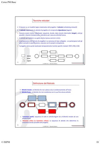 Corso PM Base
© ISIPM 18
© ISIPM 2013 – Materiale didattico
 Si basano su un modello logico matematico del progetto: il reticolo (scheduling network)
 Il reticolo rappresenta le attività di progetto e le reciproche dipendenze (legami)
 Possono essere inoltre individuate: sequenze, durate, date vincolo intermedie (target), anticipi
possibili, relazioni tempo/costo, calendario per ciascuna attività/risorsa.
 Il reticolo qui trattato è un grafo aciclico (senza cammini ciclici).
 La preparazione del reticolo di progetto è un processo di tipo collegiale, cui partecipano tutti gli
attori coinvolti in pianificazione, ciascuno con le proprie competenze.
 Il progetto viene quindi analizzato temporalmente tramite specifici metodi: PERT, CPM, CCM.
Attività
Eventi
Legami
Tecniche reticolari
35
© ISIPM 2013 – Materiale didattico
 Attività iniziale: un’attività che non subisce alcun condizionamento all’inizio
 Attività finale: un’attività che non condiziona con la sua fine alcuna attività
 Cammino (path): sequenza di tutte le attività-legami da un’attività iniziale ad una
attività finale
 Percorso critico (o Cammino critico): la sequenza di attività che determina la
(massima) durata possibile del progetto.
Definizione del Reticolo
36
 