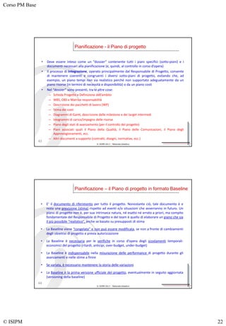 Corso PM Base
© ISIPM 22
© ISIPM 2013 – Materiale didattico
• Deve essere inteso come un “dossier” contenente tutti i piani specifici (sotto-piani) e i
documenti necessari alla pianificazione (e, quindi, al controllo in corso d’opera)
• Il processo di Integrazione, operato principalmente dal Responsabile di Progetto, consente
di mantenere coerenti e congruenti i diversi sotto-piani di progetto, evitando che, ad
esempio, un piano tempi non sia realistico perché non supportato adeguatamente da un
piano risorse (in termini di necessità e disponibilità) o da un piano costi
• Nel “dossier” sono presenti, tra le altre cose:
– Scheda Progetto e Definizione dell’ambito
– WBS, OBS e Matrice responsabilità
– Descrizione dei pacchetti di lavoro (WP)
– Stima dei costi
– Diagrammi di Gantt, descrizione delle milestone e dei target intermedi
– Istogrammi di carico/impegno delle risorse
– Piano degli stati di avanzamento (per il controllo del progetto)
– Piani associati quali il Piano della Qualità, il Piano delle Comunicazioni, il Piano degli
Approvvigionamenti, ecc.
– Altri documenti a supporto (contratti, disegni, normative, ecc.)
Pianificazione - il Piano di progetto
43
© ISIPM 2013 – Materiale didattico
• E’ il documento di riferimento per tutto il progetto. Nonostante ciò, tale documento è e
resta una previsione (stima) rispetto ad eventi e/o situazioni che avverranno in futuro. Un
piano di progetto non è, per sua intrinseca natura, né esatto né errato a priori, ma compito
fondamentale del Responsabile di Progetto e del team è quello di elaborare un piano che sia
il più possibile “realistico”, anche se basato su presupposti di stima
• La Baseline viene “congelata” e non può essere modificata, se non a fronte di cambiamenti
degli obiettivi di progetto e previa autorizzazione
• La Baseline è necessaria per le verifiche in corso d’opera degli scostamenti temporali-
economici del progetto (ritardi, anticipi, over-budget, under-budget)
• La Baseline è indispensabile nella misurazione delle performance di progetto durante gli
avanzamenti e nelle stime a finire
• Se variata, è necessario mantenere la storia delle variazioni
• La Baseline è la prima versione ufficiale del progetto, eventualmente in seguito aggiornata
(versioning della baseline)
Pianificazione – il Piano di progetto in formato Baseline
44
 