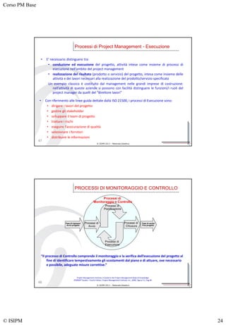 Corso PM Base
© ISIPM 24
© ISIPM 2013 – Materiale didattico
47
• Con riferimento alle linee guida dettate dalla ISO 21500, i processi di Esecuzione sono:
• dirigere i lavori del progetto
• gestire gli stakeholder
• sviluppare il team di progetto
• trattare i rischi
• eseguire l’assicurazione di qualità
• selezionare i fornitori
• distribuire le informazioni
Processi di Project Management - Esecuzione
• E’ necessario distinguere tra:
• conduzione ed esecuzione del progetto, attività intese come insieme di processi di
esecuzione nell’ambito del project management
• realizzazione del risultato (prodotto o servizio) del progetto, intesa come insieme delle
attività e dei lavori necessari alla realizzazione del prodotto/servizio specificato
Un esempio classico è costituito dal management nelle grandi imprese di costruzione:
nell’attività di queste aziende si possono con facilità distinguere le funzioni/i ruoli del
project manager da quelli del “direttore lavori”
© ISIPM 2013 – Materiale didattico
PROCESSI DI MONITORAGGIO E CONTROLLO
48
Processi di
Monitoraggio e Controllo
Processi di
Pianificazione
Processi di
Esecuzione
Processi di
Chiusura
Fase di ingresso/
Avvio progetto
Fase di uscita /
Fine progetto
Processi di
Avvio
“Il processo di Controllo comprende il monitoraggio e la verifica dell’esecuzione del progetto al
fine di identificare tempestivamente gli scostamenti dal piano e di attuare, ove necessario
e possibile, adeguate misure correttive.”
Project Management Institute, A Guide to the Project Management Body of Knowledge,
(PMBOK® Guide) – Fourth Edition, Project Management Institute, Inc., 2008, Figure 3-1, Pag 40.
 