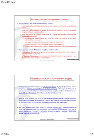 Corso PM Base
© ISIPM 27
© ISIPM 2013 – Materiale didattico
• Un progetto può dirsi effettivamente “chiuso” quando:
– tutti i prodotti/servizi/risultati previsti sono stati realizzati e formalmente accettati dal
cliente
– sono state trasferite ad altri le attività di gestione dei prodotti o servizi realizzati dal
progetto (chiusura amministrativa)
– sono stati assolti gli obblighi contrattuali e i relativi adempimenti amministrativi
(chiusura del contratto):
• l’ufficializzazione dell’accettazione da parte del cliente dei prodotti e dei servizi
contrattualizzati e consegnati
• la verifica e l’archiviazione dei documenti formali previsti dal contratto
• il controllo delle fatture (con la verifica degli avvenuti incassi/pagamenti)
• la chiusura delle dispute/reclami (“claims”), mediante formalizzazione del consenso del cliente
Processi di Project Management - Chiusura
53
• I passi per una corretta chiusura del progetto prevedono inoltre:
• l’archiviazione dei dati del progetto, con particolare attenzione alle “lezioni apprese”
(database storico dei progetti)
• la “liberazione” delle risorse umane e materiali utilizzate; tali risorse vengono rilasciate e rese
disponibili per essere assegnate ad altri progetti
© ISIPM 2013 – Materiale didattico
• Al compimento dell’iter realizzativo, i principali stakeholder di progetto procedono, in sede
congiunta, all’esame approfondito dei risultati conseguiti, allo scopo di formulare le
considerazioni conclusive circa il reale andamento del progetto, con l’intento di evidenziare i
punti di forza e di debolezza che ne hanno caratterizzato la gestione
• L’esame viene condotto nel corso di una riunione di fine progetto (close-out meeting),
indetta e presieduta dal Responsabile di Progetto, alla quale partecipano attivamente tutte
le strutture (interne ed esterne) che sono state coinvolte nel ciclo realizzativo
• Nel corso di tale riunione viene svolta una sessione di analisi critica delle modalità con le
quali si è realmente svolto l’iter realizzativo, con particolare riferimento alle cause che ne
hanno determinato il successo o l’insuccesso, in modo da dedurre – redigere – archiviare le
lezioni apprese (lessons learned)
Processi di Chiusura: la riunione di fine progetto
54
 