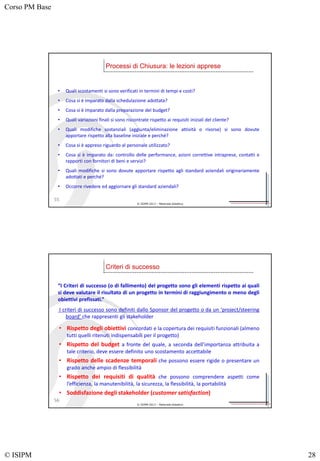 Corso PM Base
© ISIPM 28
© ISIPM 2013 – Materiale didattico
• Quali scostamenti si sono verificati in termini di tempi e costi?
• Cosa si è imparato dalla schedulazione adottata?
• Cosa si è imparato dalla preparazione del budget?
• Quali variazioni finali si sono riscontrate rispetto ai requisiti iniziali del cliente?
• Quali modifiche sostanziali (aggiunta/eliminazione attività o risorse) si sono dovute
apportare rispetto alla baseline iniziale e perché?
• Cosa si è appreso riguardo al personale utilizzato?
• Cosa si è imparato da: controllo delle performance, azioni correttive intraprese, contatti e
rapporti con fornitori di beni e servizi?
• Quali modifiche si sono dovute apportare rispetto agli standard aziendali originariamente
adottati e perché?
• Occorre rivedere ed aggiornare gli standard aziendali?
Processi di Chiusura: le lezioni apprese
55
© ISIPM 2013 – Materiale didattico
• Rispetto degli obiettivi concordati e la copertura dei requisiti funzionali (almeno
tutti quelli ritenuti indispensabili per il progetto)
• Rispetto del budget a fronte del quale, a seconda dell’importanza attribuita a
tale criterio, deve essere definito uno scostamento accettabile
• Rispetto delle scadenze temporali che possono essere rigide o presentare un
grado anche ampio di flessibilità
• Rispetto dei requisiti di qualità che possono comprendere aspetti come
l’efficienza, la manutenibilità, la sicurezza, la flessibilità, la portabilità
• Soddisfazione degli stakeholder (customer satisfaction)
Criteri di successo
56
“I Criteri di successo (o di fallimento) del progetto sono gli elementi rispetto ai quali
si deve valutare il risultato di un progetto in termini di raggiungimento o meno degli
obiettivi prefissati.”
I criteri di successo sono definiti dallo Sponsor del progetto o da un ‘project/steering
board’ che rappresenti gli stakeholder
 