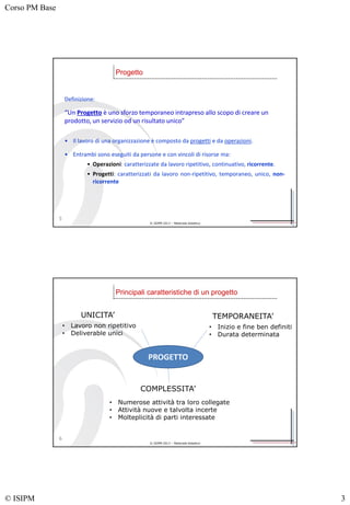 Corso PM Base
© ISIPM 3
© ISIPM 2013 – Materiale didattico
5
Progetto
Definizione:
“Un Progetto è uno sforzo temporaneo intrapreso allo scopo di creare un
prodotto, un servizio od un risultato unico”
• Il lavoro di una organizzazione è composto da progetti e da operazioni.
• Entrambi sono eseguiti da persone e con vincoli di risorse ma:
• Operazioni: caratterizzate da lavoro ripetitivo, continuativo, ricorrente.
• Progetti: caratterizzati da lavoro non-ripetitivo, temporaneo, unico, non-
ricorrente
© ISIPM 2013 – Materiale didattico
6
Principali caratteristiche di un progetto
PROGETTO
UNICITA’ TEMPORANEITA’
COMPLESSITA’
• Lavoro non ripetitivo
• Deliverable unici
• Inizio e fine ben definiti
• Durata determinata
• Numerose attività tra loro collegate
• Attività nuove e talvolta incerte
• Molteplicità di parti interessate
 