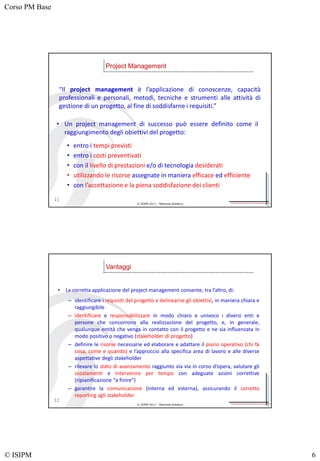 Corso PM Base
© ISIPM 6
© ISIPM 2013 – Materiale didattico
“Il project management è l’applicazione di conoscenze, capacità
professionali e personali, metodi, tecniche e strumenti alle attività di
gestione di un progetto, al fine di soddisfarne i requisiti.”
Project Management
11
• Un project management di successo può essere definito come il
raggiungimento degli obiettivi del progetto:
• entro i tempi previsti
• entro i costi preventivati
• con il livello di prestazioni e/o di tecnologia desiderati
• utilizzando le risorse assegnate in maniera efficace ed efficiente
• con l’accettazione e la piena soddisfazione dei clienti
© ISIPM 2013 – Materiale didattico
• La corretta applicazione del project management consente, tra l’altro, di:
– identificare i requisiti del progetto e delinearne gli obiettivi, in maniera chiara e
raggiungibile
– identificare e responsabilizzare in modo chiaro e univoco i diversi enti e
persone che concorrono alla realizzazione del progetto, e, in generale,
qualunque entità che venga in contatto con il progetto e ne sia influenzata in
modo positivo o negativo (stakeholder di progetto)
– definire le risorse necessarie ed elaborare e adattare il piano operativo (chi fa
cosa, come e quando) e l’approccio alla specifica area di lavoro e alle diverse
aspettative degli stakeholder
– rilevare lo stato di avanzamento raggiunto via via in corso d’opera, valutare gli
scostamenti e intervenire per tempo con adeguate azioni correttive
(ripianificazione “a finire”)
– garantire la comunicazione (interna ed esterna), assicurando il corretto
reporting agli stakeholder
Vantaggi
12
 