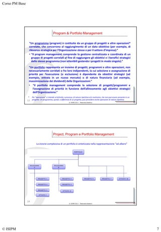Corso PM Base
© ISIPM 7
© ISIPM 2013 – Materiale didattico
“Un programma (program) è costituito da un gruppo di progetti e altre operazioni*
correlate, che concorrono al raggiungimento di un dato obiettivo (per esempio, di
rilevanza strategica per l’Organizzazione stessa o per il settore d’impresa).”
• “Il program management comprende la gestione centralizzata e coordinata di un
gruppo di progetti correlati al fine di raggiungere gli obiettivi e i benefici strategici
dello stesso programma (non ottenibili gestendo i progetti in modo singolo).”
Program & Portfolio Management
13
* Per “operazione” si intende un’attività o processo, di natura ripetitiva e/o routinaria, che non può essere presente in un
progetto. Un programma, quindi, a differenza di un progetto, può prevedere anche operazioni di natura ripetitiva
“Un portfolio rappresenta un insieme di progetti, programmi e altre operazioni, non
necessariamente correlati o fra loro indipendenti, la cui selezione e assegnazione di
priorità per l’esecuzione (o esclusione) è dipendente da obiettivi strategici (ad
esempio, entrata in un nuovo mercato) o di natura finanziaria (ad esempio,
massimizzazione dei dividendi) delle Organizzazioni.”
• “Il portfolio management comprende la selezione di progetti/programmi e
l’assegnazione di priorità in funzione dell’allineamento agli obiettivi strategici
dell’Organizzazione.”
© ISIPM 2013 – Materiale didattico
La visione complessiva di un portfolio è sintetizzata nella rappresentazione “ad albero”
Project, Program e Portfolio Management
14
 