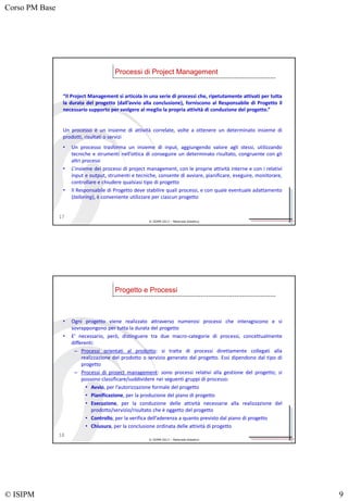 Corso PM Base
© ISIPM 9
© ISIPM 2013 – Materiale didattico
“Il Project Management si articola in una serie di processi che, ripetutamente attivati per tutta
la durata del progetto (dall’avvio alla conclusione), forniscono al Responsabile di Progetto il
necessario supporto per svolgere al meglio la propria attività di conduzione del progetto.”
Un processo è un insieme di attività correlate, volte a ottenere un determinato insieme di
prodotti, risultati o servizi
• Un processo trasforma un insieme di input, aggiungendo valore agli stessi, utilizzando
tecniche e strumenti nell’ottica di conseguire un determinato risultato, congruente con gli
altri processi
• L’insieme dei processi di project management, con le proprie attività interne e con i relativi
input e output, strumenti e tecniche, consente di avviare, pianificare, eseguire, monitorare,
controllare e chiudere qualsiasi tipo di progetto
• Il Responsabile di Progetto deve stabilire quali processi, e con quale eventuale adattamento
(tailoring), è conveniente utilizzare per ciascun progetto
Processi di Project Management
17
© ISIPM 2013 – Materiale didattico
• Ogni progetto viene realizzato attraverso numerosi processi che interagiscono e si
sovrappongono per tutta la durata del progetto
• E’ necessario, però, distinguere tra due macro-categorie di processi, concettualmente
differenti:
– Processi orientati al prodotto: si tratta di processi direttamente collegati alla
realizzazione del prodotto o servizio generato dal progetto. Essi dipendono dal tipo di
progetto
– Processi di project management: sono processi relativi alla gestione del progetto; si
possono classificare/suddividere nei seguenti gruppi di processo:
• Avvio, per l’autorizzazione formale del progetto
• Pianificazione, per la produzione del piano di progetto
• Esecuzione, per la conduzione delle attività necessarie alla realizzazione del
prodotto/servizio/risultato che è oggetto del progetto
• Controllo, per la verifica dell’aderenza a quanto previsto dal piano di progetto
• Chiusura, per la conclusione ordinata delle attività di progetto
Progetto e Processi
18
 