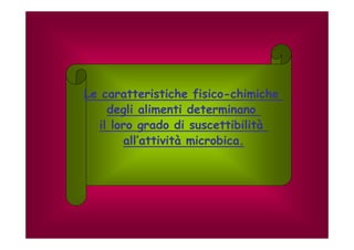Le caratteristiche fisico-chimiche 
degli alimenti determinano 
il loro grado di suscettibilità 
all’’attività microbica. 
 