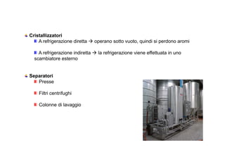 Cristallizzatori 
A refrigerazione diretta  operano sotto vuoto, quindi si perdono aromi 
A refrigerazione indiretta  la refrigerazione viene effettuata in uno 
scambiatore esterno 
Separatori 
Presse 
Filtri centrifughi 
Colonne di lavaggio 
 