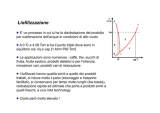 Liofilizzazione 
E’ un processo in cui si ha la disidratazione del prodotto 
per sublimazione dell’acqua in condizioni di alto vuoto 
A 0 °C e 4.58 Torr si ha il punto triplo dove sono in 
equilibrio sol, liq e vap [1 Atm=760 Torr] 
Le applicazioni sono numerose : caffè, the, succhi di 
frutta, frutta esotica, prodotti dietetici e per l’infanzia, 
minestroni vari, prodotti vari di ristorazione 
I liofilizzati hanno qualità simili a quelle dei prodotti 
trattati, si riduce molto il peso (stoccaggio e trasporto 
facilitati), si conservano per tempi molto lunghi (Aw bassa), 
reidratazione rapida ed ottimale che porta a prodotti simili a 
quelli freschi, è una mild technology 
Costo però molto elevato ! 
 
