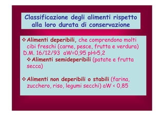 Classificazione degli alimenti rispetto 
alla loro durata di conservazione 
Alimenti deperibili, che comprendono molti 
cibi freschi (carne, pesce, frutta e verdura) 
D.M. 16/12/93 aW=0,95 pH>5,2 
Alimenti semideperibili (patate e frutta 
secca) 
Alimenti non deperibili o stabili (farina, 
zucchero, riso, legumi secchi) aW < 0,85 
 