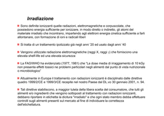 Irradiazione 
Sono definite ionizzanti quelle radiazioni, elettromagnetiche e corpuscolate, che 
possiedono energia sufficiente per ionizzare, in modo diretto o indiretto, gli atomi del 
materiale irradiato che incontrano, impartendo agli elettroni energia cinetica sufficiente a farli 
allontanare, con formazione di ioni e radicali liberi 
Si tratta di un trattamento ipotizzato già negli anni ’20 ed usato dagli anni ’40 
Vengono utilizzate radiazione elettromagnetiche (raggi X, raggi γ) che forniscono una 
elevata shelf-life ed una elevata sicurezza 
La FAO/WHO ha evidenziato (1977, 1981) che “La dose media di irraggiamento di 10 kGy 
non presenta effetti tossici ne problemi particolari negli alimenti dal punto di vista nutrizionale 
o microbiologico” 
Attualmente in Europa il trattamento con radiazioni ionizzanti è disciplinato dalle direttive 
quadro 1999/2/CE e 1999/3/CE recepite nel nostro Paese dal DL.vo 30 gennaio 2001, n. 94. 
Tali direttive stabiliscono, a maggior tutela della libera scelta del consumatore, che tutti gli 
alimenti e/o ingredienti che vengono sottoposti al trattamento con radiazioni ionizzanti, 
debbano riportare in etichetta la dicitura irradiato e che ogni stato membro debba effettuare 
controlli sugli alimenti presenti sul mercato al fine di individuare la correttezza 
dell'etichettatura. 
 