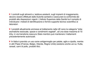 I controlli sugli alimenti e, laddove esistenti, sugli impianti di irraggiamento, 
devono essere effettuati dalle Autorità sanitarie e assicurare la conformità dei 
prodotti alle disposizioni vigenti. L’Istituto Superiore della Sanità ha il compito di 
individuare i metodi di identificazione e fornire supporto tecnico scientifico ai 
laboratori. 
I prodotti attualmente ammessi al trattamento nella UE sono la categoria erbe 
aromatiche essiccate, spezie e condimenti vegetali, ad una dose massima di 10 
kGy; in via transitoria ciascuno Stato membro può mantenere i trattamenti 
precedentemente autorizzati. 
In Italia è previsto un uso come antigermoglio per patate, aglio e cipolla, mentre 
in altri Paesi (Francia, Belgio, Olanda, Regno Unito) esistono anche usi su: frutta, 
cereali, carni di pollo, prodotti ittici. 
 