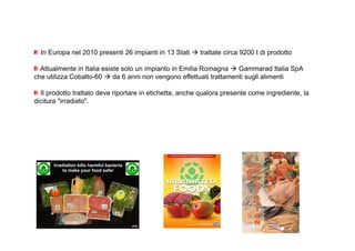 In Europa nel 2010 presenti 26 impianti in 13 Stati  trattate circa 9200 t di prodotto 
Attualmente in Italia esiste solo un impianto in Emilia Romagna  Gammarad Italia SpA 
che utilizza Cobalto-60  da 6 anni non vengono effettuati trattamenti sugli alimenti 
Il prodotto trattato deve riportare in etichetta, anche qualora presente come ingrediente, la 
dicitura irradiato. 
 