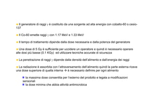 Il generatore di raggi γ è costituito da una sorgente ad alta energia con cobalto-60 o cesio- 
137 
Il Co-60 emette raggi γ con 1.17 MeV e 1.33 MeV 
Il tempo di trattamento dipende dalla dose necessaria e dalla potenza del generatore 
Una dose di 5 Gy è sufficiente per uccidere un operatore e quindi è necessario operare 
alle dosi più basse (0.1 KGy) ed utilizzare tecniche accurate di sicurezza 
La penetrazione di raggi γ dipende dalla densità dell’alimento e dall’energia dei raggi 
La radiazione è assorbita con l’attraversamento dell’alimento quindi la parte esterna riceve 
una dose superiore di quella interna  è necessario definire per ogni alimento 
la massima dose consentita per l’esterno del prodotto e legata a modificazioni 
sensoriali 
la dose minima che abbia attività antimicrobica 
 