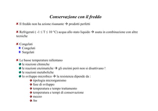 Conservazione con il freddo 
Il freddo non ha azione risanante  prodotti perfetti 
Refrigerati ( -1 ≤ T ≤ 10 °C) acqua allo stato liquido  usata in combinazione con altre 
tecniche 
Congelati 
Congelati 
Surgelati 
Le basse temperature rallentano 
le reazioni chimiche 
le reazioni enzimatiche  gli enzimi però non si disattivano ! 
le reazioni metaboliche 
lo sviluppo microbico  la resistenza dipende da : 
tipologia microrganismo 
fase di sviluppo 
temperatura e tempo trattamento 
temperatura e tempi di conservazione 
mezzo 
Aw 
 