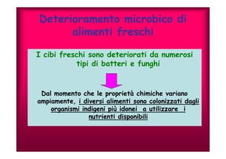 Deterioramento microbico di 
alimenti freschi 
I cibi freschi sono deteriorati da numerosi 
tipi di batteri e funghi 
Dal momento che le proprietà chimiche variano 
ampiamente, i diversi alimenti sono colonizzati dagli 
organismi indigeni più idonei a utilizzare i 
nutrienti disponibili 
 