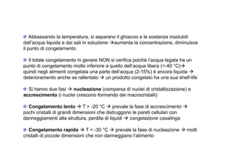 Abbassando la temperatura, si separano il ghiaccio e le sostanze insolubili 
dall’acqua liquida e dai sali in soluzione aumenta la concentrazione, diminuisce 
il punto di congelamento 
Il totale congelamento in genere NON si verifica poiché l’acqua legata ha un 
punto di congelamento molto inferiore a quello dell’acqua libera (-40 °C) 
quindi negli alimenti congelata una parte dell’acqua (2-15%) è ancora liquida  
deterioramento anche se rallentato  un prodotto congelato ha una sua shelf-life 
Si hanno due fasi  nucleazione (comparsa di nuclei di cristallizzazione) e 
accrescimento (i nuclei crescono formando dei macrocristalli) 
Congelamento lento  T  -20 °C  prevale la fase di accrescimento  
pochi cristalli di grandi dimensioni che distruggono le pareti cellulari con 
danneggiamenti alla struttura, perdita di liquidi  congelazione casalinga 
Congelamento rapido  T  -30 °C  prevale la fase di nucleazione  molti 
cristalli di piccole dimensioni che non danneggiano l’alimento 
 